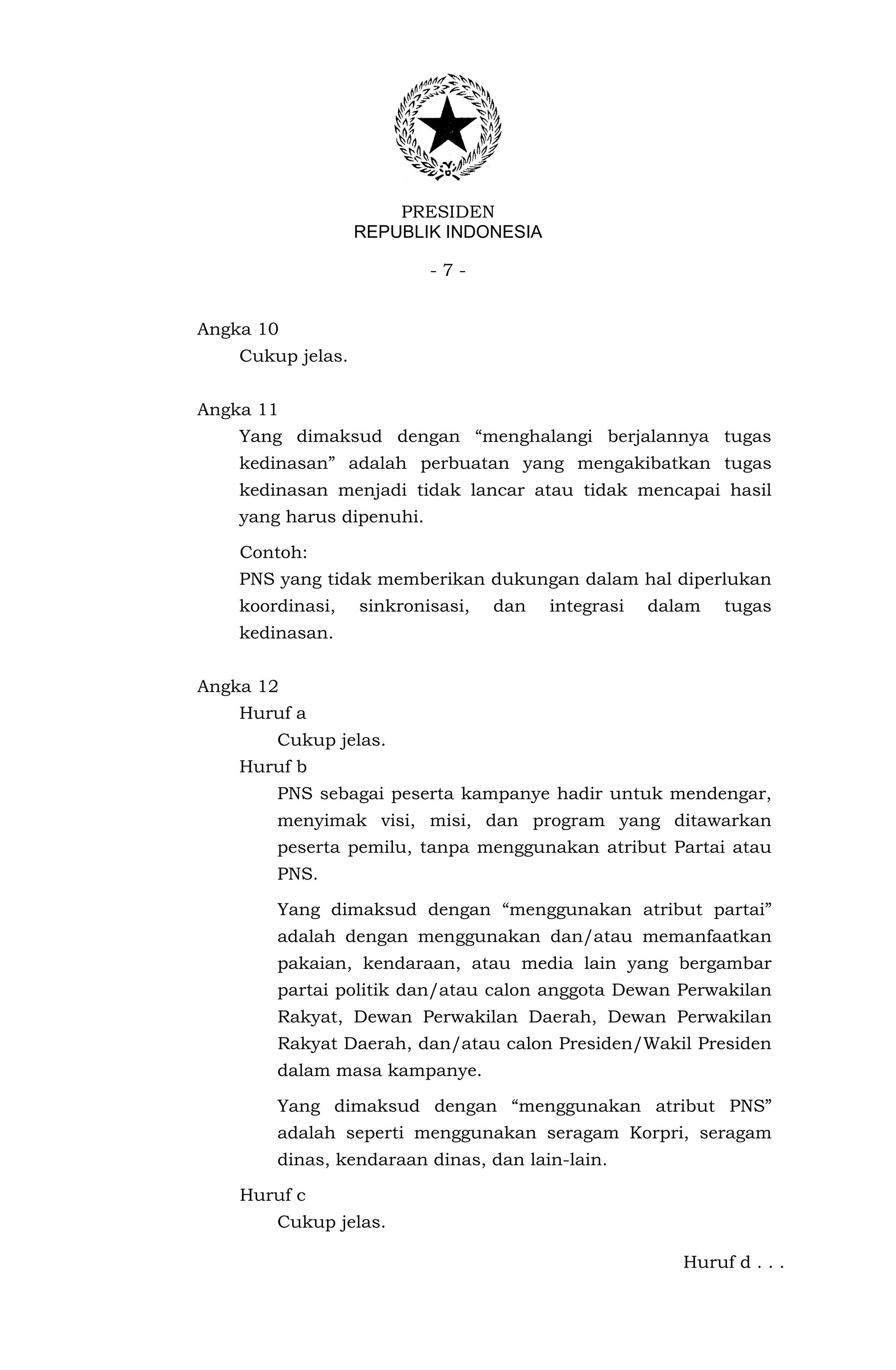 PRESIDEN
                   REPUBLIK INDONESIA

                           -7-


Angka 10
    Cukup jelas.


Angka 11
    Yang dimaksud dengan “menghalangi berjalannya tugas
    kedinasan” adalah perbuatan yang mengakibatkan tugas
    kedinasan menjadi tidak lancar atau tidak mencapai hasil
    yang harus dipenuhi.

    Contoh:
    PNS yang tidak memberikan dukungan dalam hal diperlukan
    koordinasi,    sinkronisasi,   dan   integrasi   dalam   tugas
    kedinasan.


Angka 12
    Huruf a
        Cukup jelas.
    Huruf b
        PNS sebagai peserta kampanye hadir untuk mendengar,
        menyimak visi, misi, dan program yang ditawarkan
        peserta pemilu, tanpa menggunakan atribut Partai atau
        PNS.

        Yang dimaksud dengan “menggunakan atribut partai”
        adalah dengan menggunakan dan/atau memanfaatkan
        pakaian, kendaraan, atau media lain yang bergambar
        partai politik dan/atau calon anggota Dewan Perwakilan
        Rakyat, Dewan Perwakilan Daerah, Dewan Perwakilan
        Rakyat Daerah, dan/atau calon Presiden/Wakil Presiden
        dalam masa kampanye.

        Yang dimaksud dengan “menggunakan atribut PNS”
        adalah seperti menggunakan seragam Korpri, seragam
        dinas, kendaraan dinas, dan lain-lain.

    Huruf c
        Cukup jelas.

                                                        Huruf d . . .
 