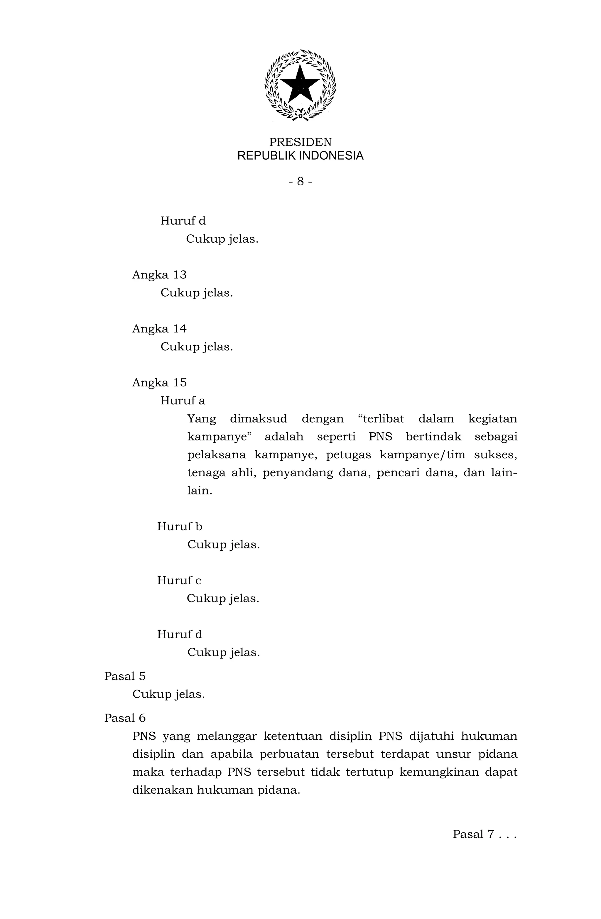 PRESIDEN
                         REPUBLIK INDONESIA

                                  -8-


          Huruf d
              Cukup jelas.


    Angka 13
          Cukup jelas.


    Angka 14
          Cukup jelas.


    Angka 15
          Huruf a
               Yang    dimaksud    dengan         “terlibat     dalam     kegiatan
               kampanye”      adalah    seperti     PNS       bertindak    sebagai
               pelaksana kampanye, petugas kampanye/tim sukses,
               tenaga ahli, penyandang dana, pencari dana, dan lain-
               lain.


          Huruf b
               Cukup jelas.


          Huruf c
              Cukup jelas.


          Huruf d
               Cukup jelas.

Pasal 5
    Cukup jelas.

Pasal 6
    PNS yang melanggar ketentuan disiplin PNS dijatuhi hukuman
    disiplin dan apabila perbuatan tersebut terdapat unsur pidana
    maka terhadap PNS tersebut tidak tertutup kemungkinan dapat
    dikenakan hukuman pidana.


                                                                     Pasal 7 . . .
 