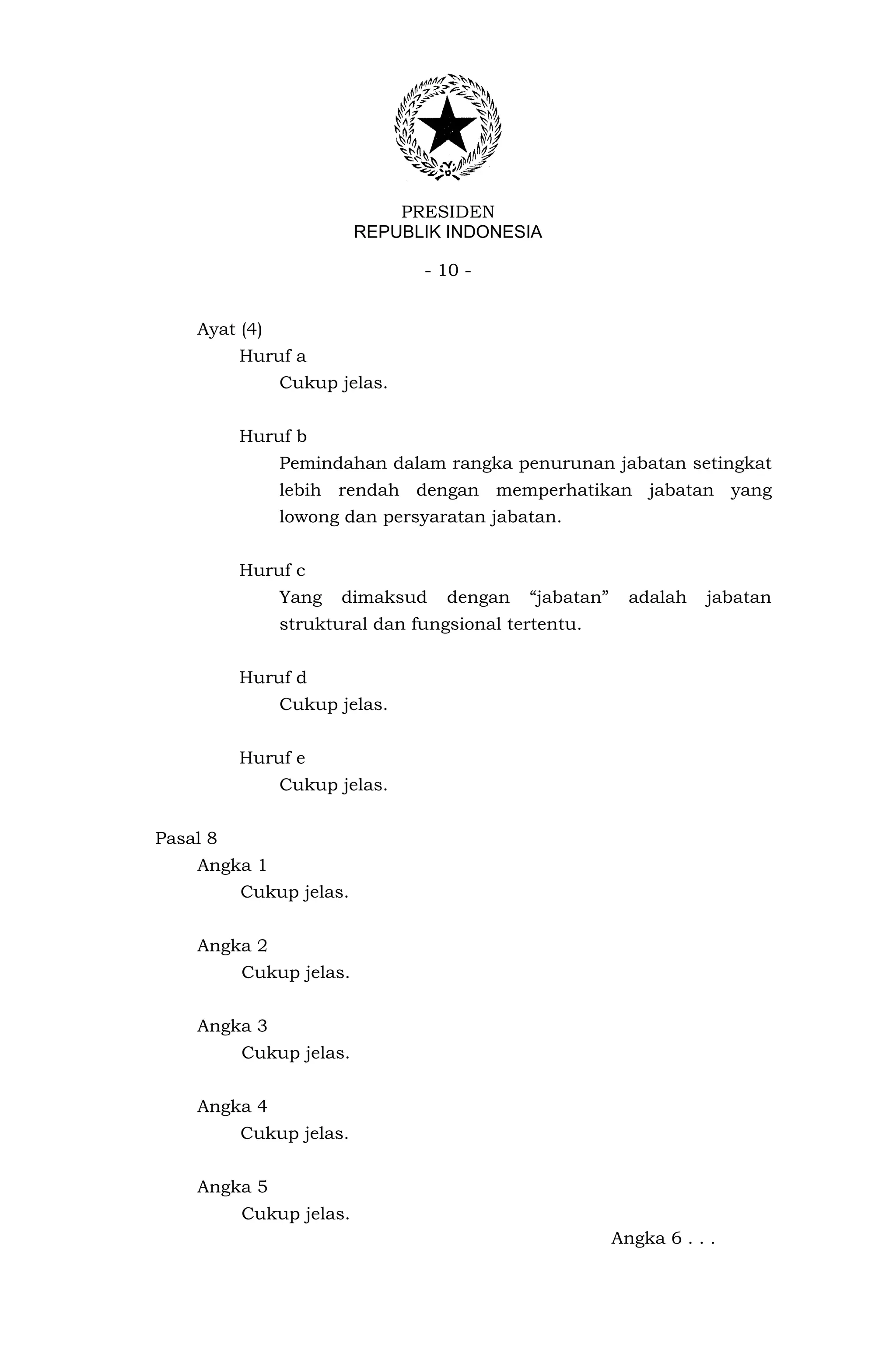 PRESIDEN
                         REPUBLIK INDONESIA

                               - 10 -


    Ayat (4)
          Huruf a
               Cukup jelas.


          Huruf b
               Pemindahan dalam rangka penurunan jabatan setingkat
               lebih rendah dengan memperhatikan jabatan yang
               lowong dan persyaratan jabatan.


          Huruf c
               Yang   dimaksud    dengan   “jabatan”     adalah   jabatan
               struktural dan fungsional tertentu.


          Huruf d
               Cukup jelas.


          Huruf e
               Cukup jelas.


Pasal 8
    Angka 1
          Cukup jelas.


    Angka 2
          Cukup jelas.


    Angka 3
          Cukup jelas.


    Angka 4
          Cukup jelas.


    Angka 5
          Cukup jelas.
                                                       Angka 6 . . .
 