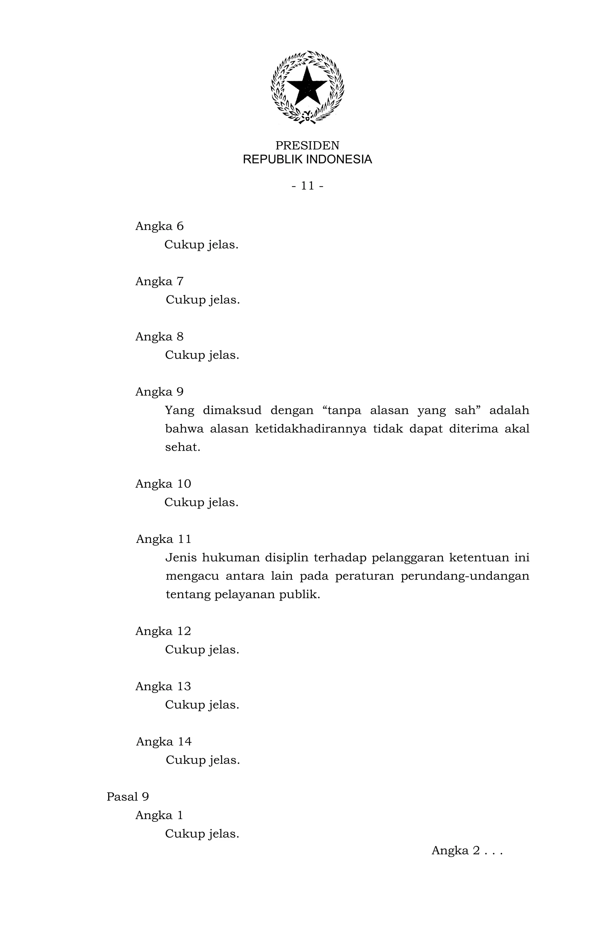PRESIDEN
                         REPUBLIK INDONESIA

                               - 11 -


    Angka 6
          Cukup jelas.


    Angka 7
          Cukup jelas.


    Angka 8
          Cukup jelas.


    Angka 9
          Yang dimaksud dengan “tanpa alasan yang sah” adalah
          bahwa alasan ketidakhadirannya tidak dapat diterima akal
          sehat.


    Angka 10
          Cukup jelas.


    Angka 11
          Jenis hukuman disiplin terhadap pelanggaran ketentuan ini
          mengacu antara lain pada peraturan perundang-undangan
          tentang pelayanan publik.


    Angka 12
          Cukup jelas.


    Angka 13
          Cukup jelas.


    Angka 14
          Cukup jelas.


Pasal 9
    Angka 1
          Cukup jelas.
                                                   Angka 2 . . .
 