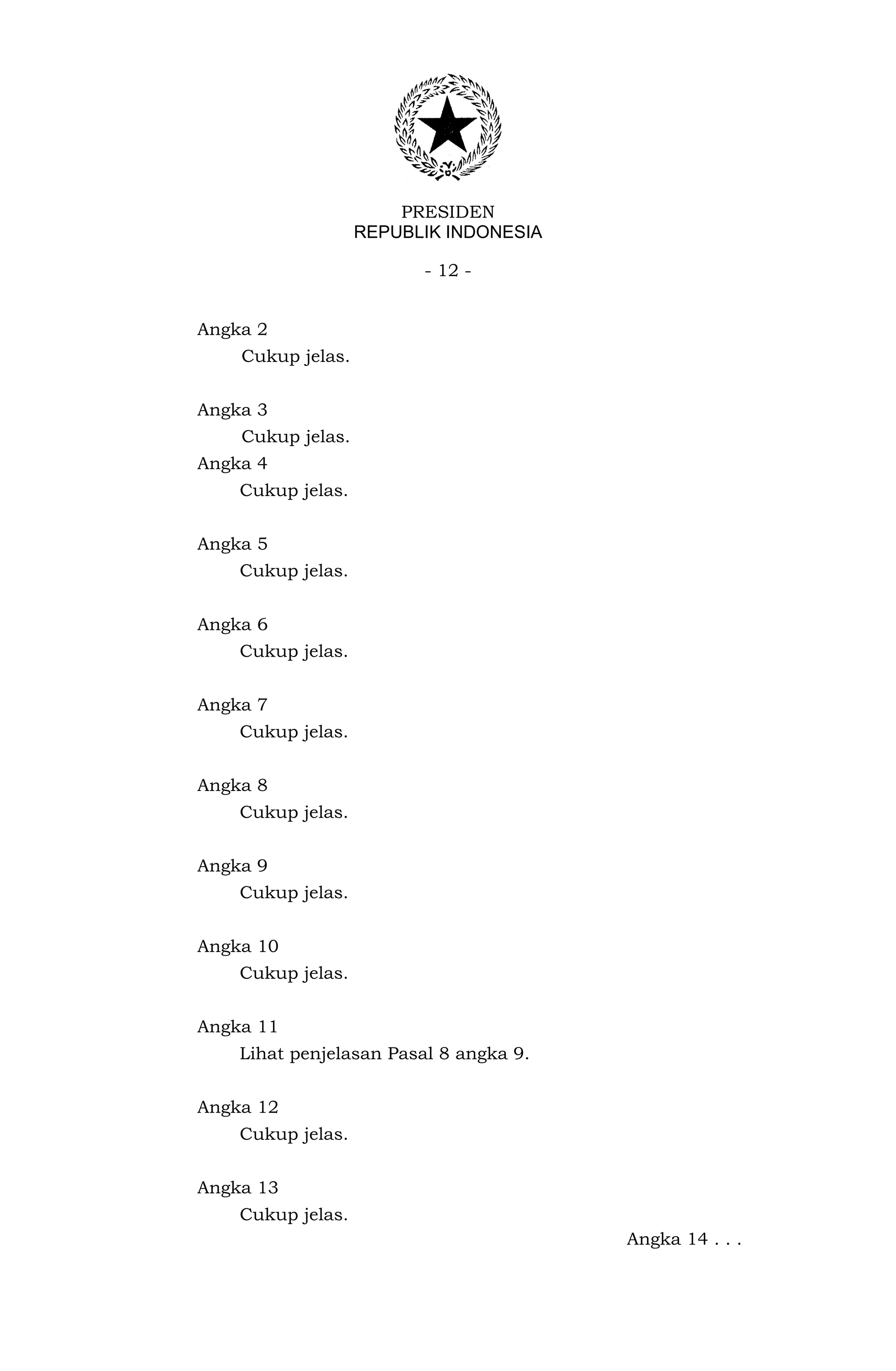 PRESIDEN
                   REPUBLIK INDONESIA

                         - 12 -


Angka 2
    Cukup jelas.


Angka 3
    Cukup jelas.
Angka 4
    Cukup jelas.


Angka 5
    Cukup jelas.


Angka 6
    Cukup jelas.


Angka 7
    Cukup jelas.


Angka 8
    Cukup jelas.


Angka 9
    Cukup jelas.


Angka 10
    Cukup jelas.


Angka 11
    Lihat penjelasan Pasal 8 angka 9.


Angka 12
    Cukup jelas.


Angka 13
    Cukup jelas.
                                        Angka 14 . . .
 