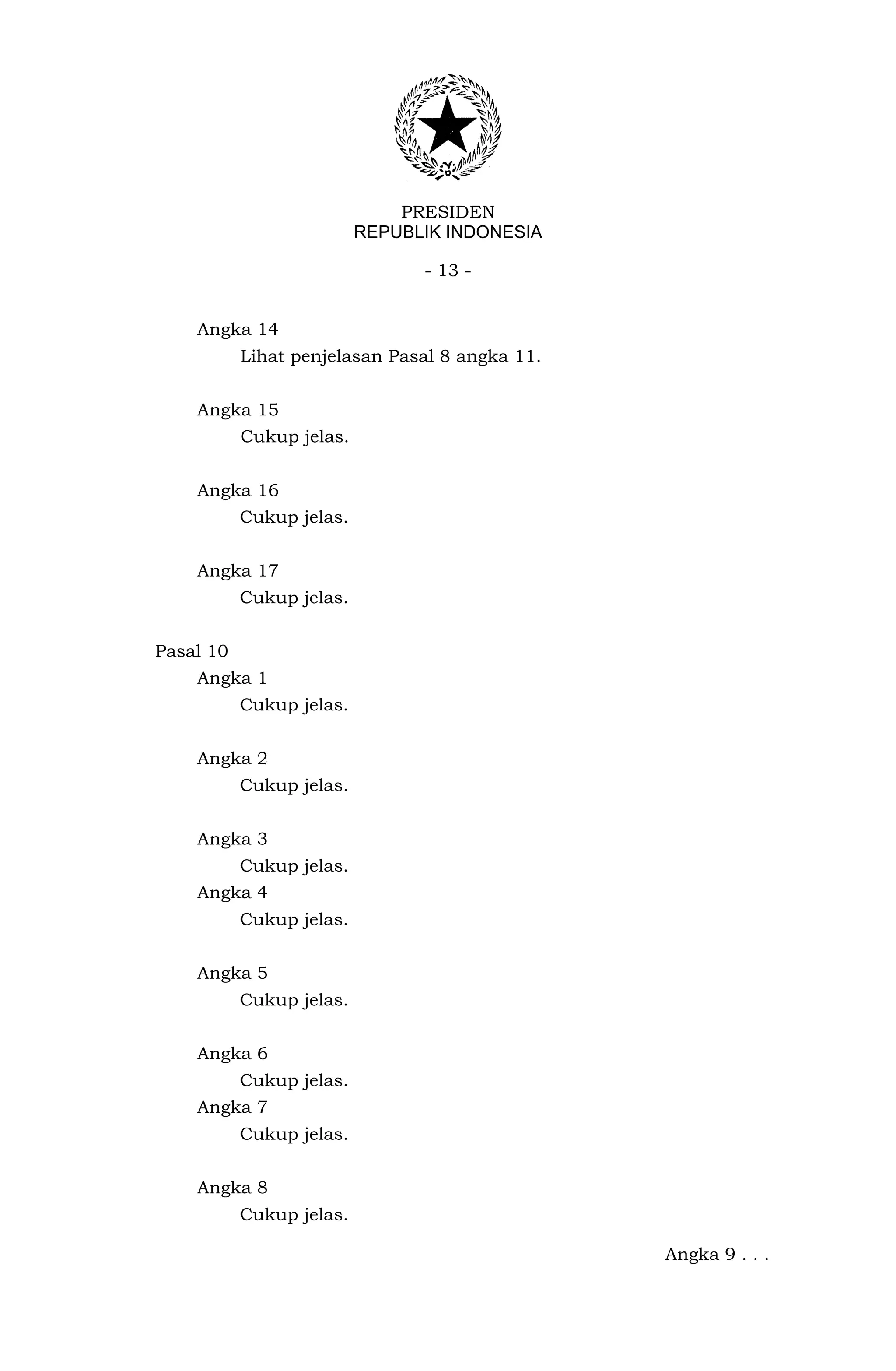 PRESIDEN
                          REPUBLIK INDONESIA

                                - 13 -


    Angka 14
           Lihat penjelasan Pasal 8 angka 11.


    Angka 15
           Cukup jelas.


    Angka 16
           Cukup jelas.


    Angka 17
           Cukup jelas.


Pasal 10
    Angka 1
           Cukup jelas.


    Angka 2
           Cukup jelas.


    Angka 3
           Cukup jelas.
    Angka 4
           Cukup jelas.


    Angka 5
           Cukup jelas.


    Angka 6
           Cukup jelas.
    Angka 7
           Cukup jelas.


    Angka 8
           Cukup jelas.

                                                Angka 9 . . .
 