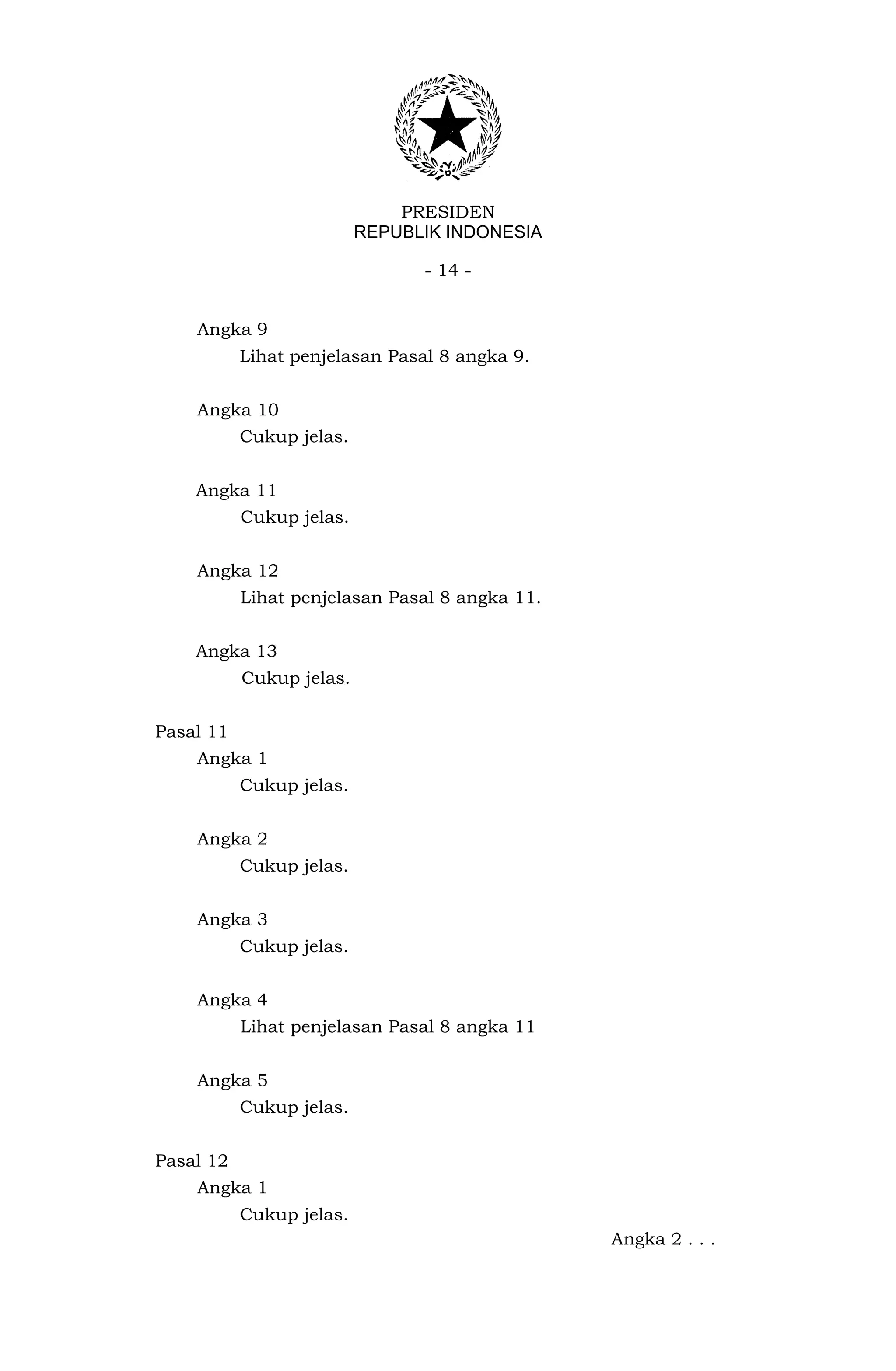 PRESIDEN
                          REPUBLIK INDONESIA

                                - 14 -


    Angka 9
           Lihat penjelasan Pasal 8 angka 9.


    Angka 10
           Cukup jelas.


    Angka 11
           Cukup jelas.


    Angka 12
           Lihat penjelasan Pasal 8 angka 11.


    Angka 13
           Cukup jelas.


Pasal 11
    Angka 1
           Cukup jelas.


    Angka 2
           Cukup jelas.


    Angka 3
           Cukup jelas.


    Angka 4
           Lihat penjelasan Pasal 8 angka 11


    Angka 5
           Cukup jelas.


Pasal 12
    Angka 1
           Cukup jelas.
                                                Angka 2 . . .
 