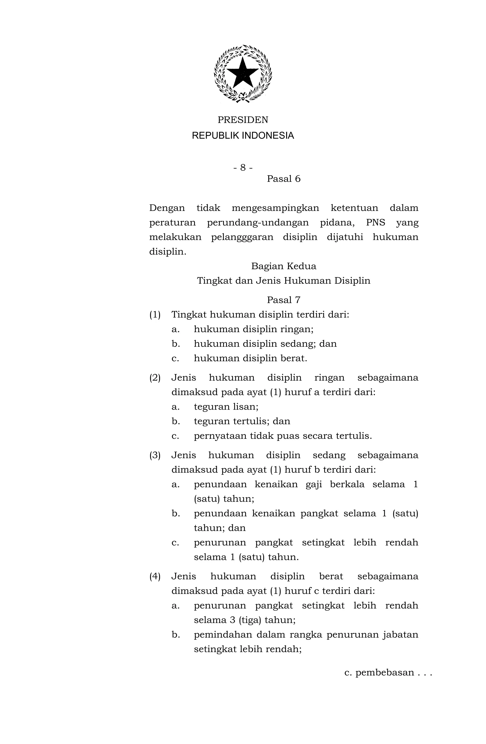 PRESIDEN
            REPUBLIK INDONESIA


                      -8-
                             Pasal 6


Dengan        tidak   mengesampingkan      ketentuan       dalam
peraturan       perundang-undangan       pidana,     PNS    yang
melakukan pelangggaran disiplin dijatuhi hukuman
disiplin.
                         Bagian Kedua
              Tingkat dan Jenis Hukuman Disiplin

                             Pasal 7
(1)   Tingkat hukuman disiplin terdiri dari:
      a.    hukuman disiplin ringan;
      b.    hukuman disiplin sedang; dan
      c.    hukuman disiplin berat.

(2)   Jenis     hukuman      disiplin   ringan     sebagaimana
      dimaksud pada ayat (1) huruf a terdiri dari:
      a.    teguran lisan;
      b.    teguran tertulis; dan
      c.    pernyataan tidak puas secara tertulis.

(3)   Jenis     hukuman      disiplin   sedang     sebagaimana
      dimaksud pada ayat (1) huruf b terdiri dari:
      a.    penundaan kenaikan gaji berkala selama 1
            (satu) tahun;
      b.    penundaan kenaikan pangkat selama 1 (satu)
            tahun; dan
      c.    penurunan pangkat setingkat lebih rendah
            selama 1 (satu) tahun.

(4)   Jenis     hukuman      disiplin    berat     sebagaimana
      dimaksud pada ayat (1) huruf c terdiri dari:
      a.    penurunan pangkat setingkat lebih rendah
            selama 3 (tiga) tahun;
      b.    pemindahan dalam rangka penurunan jabatan
            setingkat lebih rendah;

                                                 c. pembebasan . . .
 