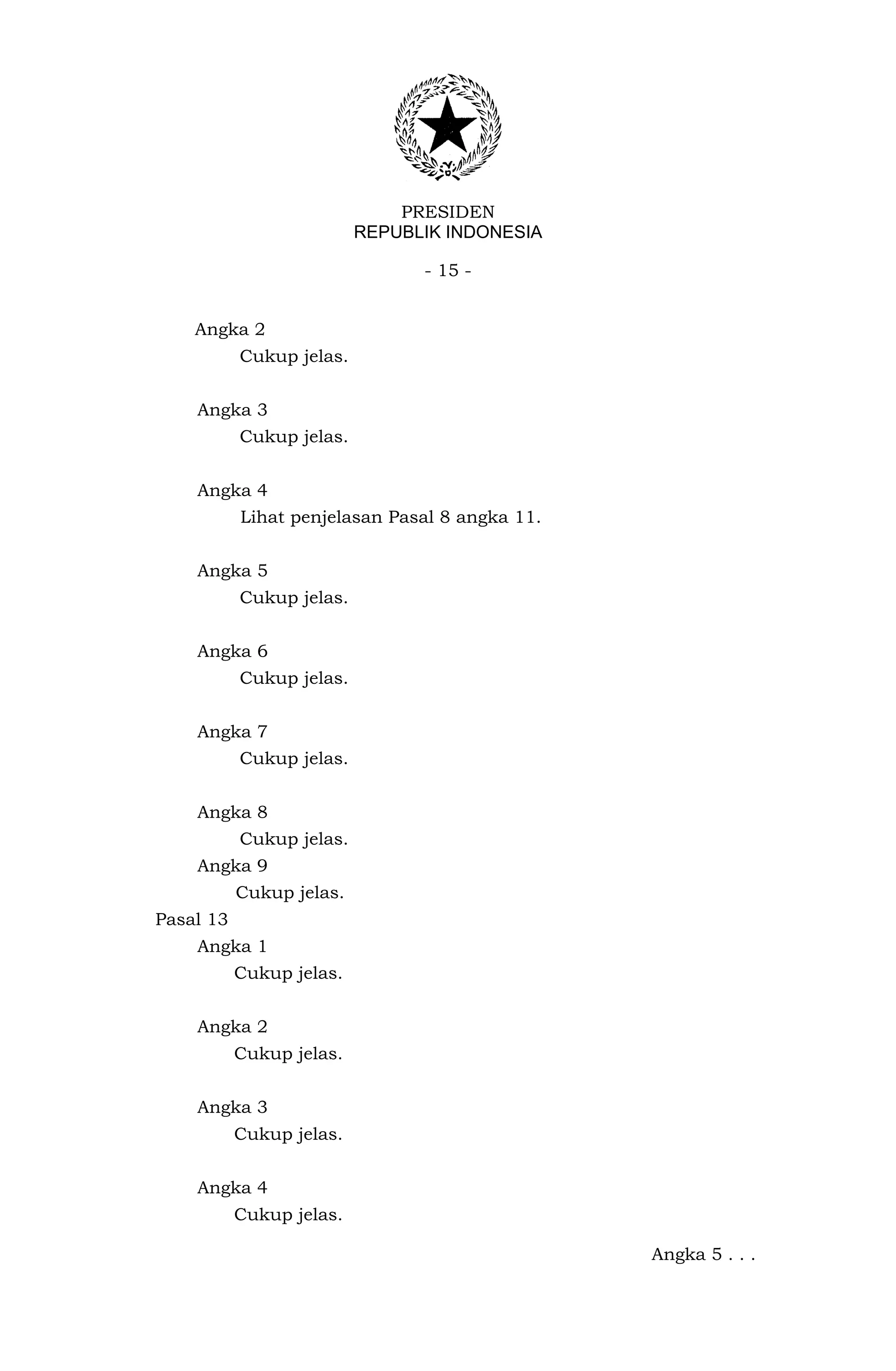 PRESIDEN
                          REPUBLIK INDONESIA

                                - 15 -


    Angka 2
           Cukup jelas.


    Angka 3
           Cukup jelas.


    Angka 4
           Lihat penjelasan Pasal 8 angka 11.


    Angka 5
           Cukup jelas.


    Angka 6
           Cukup jelas.


    Angka 7
           Cukup jelas.


    Angka 8
           Cukup jelas.
    Angka 9
           Cukup jelas.
Pasal 13
    Angka 1
           Cukup jelas.


    Angka 2
           Cukup jelas.


    Angka 3
           Cukup jelas.


    Angka 4
           Cukup jelas.

                                                Angka 5 . . .
 