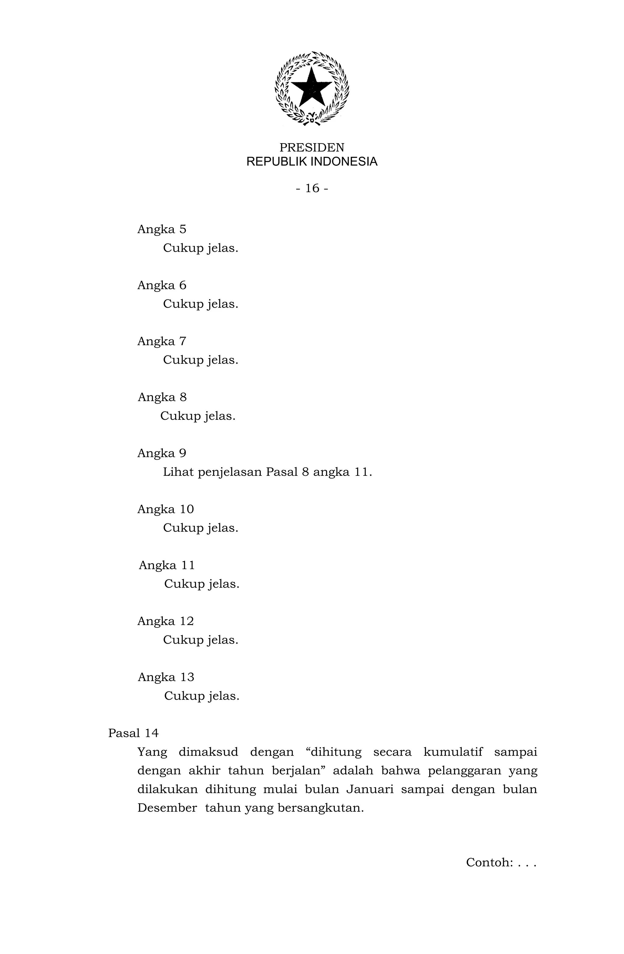 PRESIDEN
                          REPUBLIK INDONESIA

                                - 16 -


    Angka 5
           Cukup jelas.


    Angka 6
           Cukup jelas.


    Angka 7
           Cukup jelas.


    Angka 8
           Cukup jelas.


    Angka 9
           Lihat penjelasan Pasal 8 angka 11.


    Angka 10
           Cukup jelas.


    Angka 11
           Cukup jelas.


    Angka 12
           Cukup jelas.


    Angka 13
           Cukup jelas.


Pasal 14
    Yang dimaksud dengan “dihitung secara kumulatif sampai
    dengan akhir tahun berjalan” adalah bahwa pelanggaran yang
    dilakukan dihitung mulai bulan Januari sampai dengan bulan
    Desember tahun yang bersangkutan.



                                                   Contoh: . . .
 