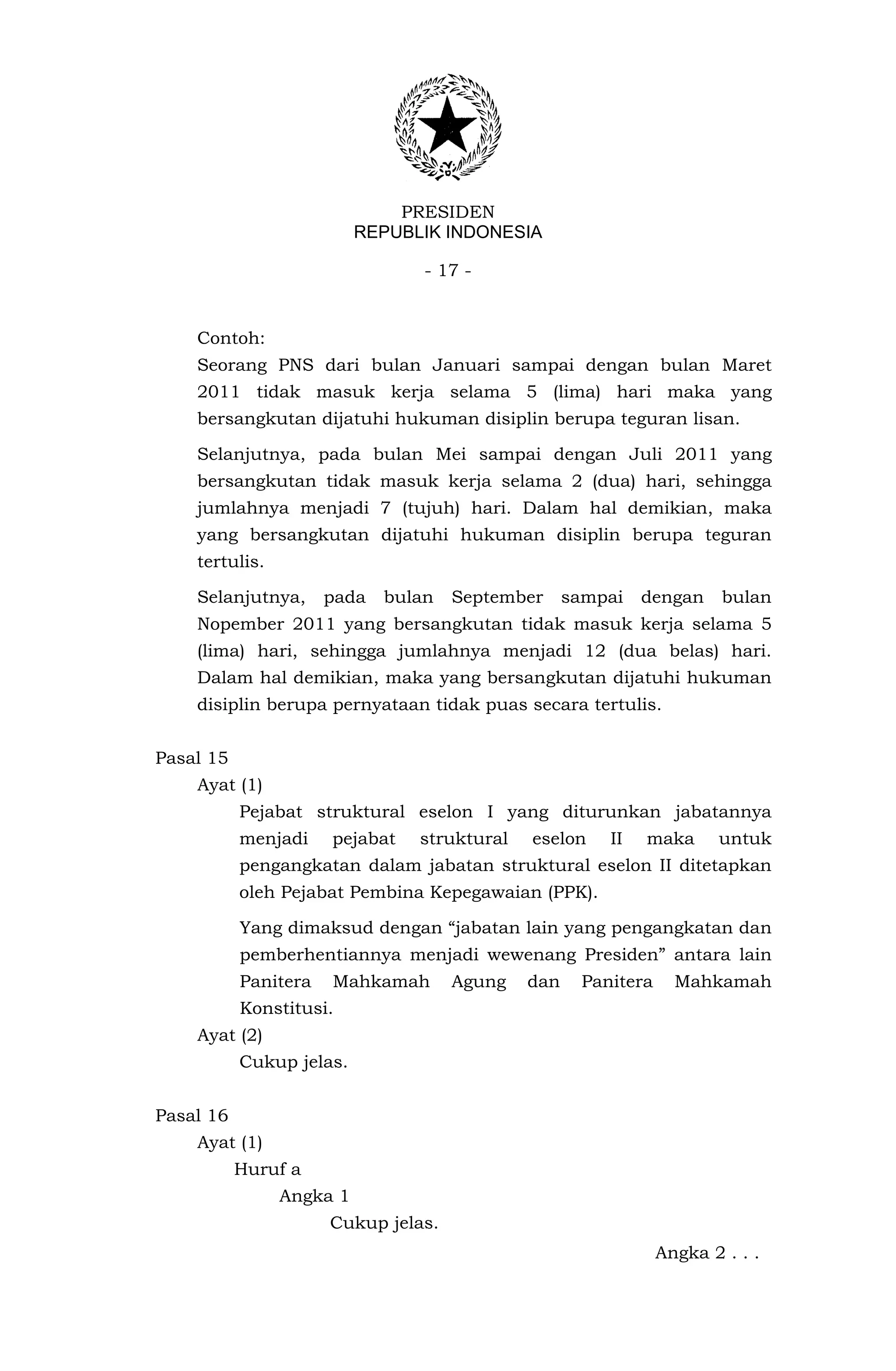 PRESIDEN
                          REPUBLIK INDONESIA

                                 - 17 -


    Contoh:
    Seorang PNS dari bulan Januari sampai dengan bulan Maret
    2011 tidak masuk kerja selama 5 (lima) hari maka yang
    bersangkutan dijatuhi hukuman disiplin berupa teguran lisan.

    Selanjutnya, pada bulan Mei sampai dengan Juli 2011 yang
    bersangkutan tidak masuk kerja selama 2 (dua) hari, sehingga
    jumlahnya menjadi 7 (tujuh) hari. Dalam hal demikian, maka
    yang bersangkutan dijatuhi hukuman disiplin berupa teguran
    tertulis.

    Selanjutnya,      pada   bulan   September     sampai   dengan     bulan
    Nopember 2011 yang bersangkutan tidak masuk kerja selama 5
    (lima) hari, sehingga jumlahnya menjadi 12 (dua belas) hari.
    Dalam hal demikian, maka yang bersangkutan dijatuhi hukuman
    disiplin berupa pernyataan tidak puas secara tertulis.


Pasal 15
    Ayat (1)
           Pejabat struktural eselon I yang diturunkan jabatannya
           menjadi    pejabat   struktural   eselon    II   maka      untuk
           pengangkatan dalam jabatan struktural eselon II ditetapkan
           oleh Pejabat Pembina Kepegawaian (PPK).

           Yang dimaksud dengan “jabatan lain yang pengangkatan dan
           pemberhentiannya menjadi wewenang Presiden” antara lain
           Panitera   Mahkamah       Agung   dan    Panitera     Mahkamah
           Konstitusi.
    Ayat (2)
           Cukup jelas.


Pasal 16
    Ayat (1)
           Huruf a
                Angka 1
                      Cukup jelas.
                                                               Angka 2 . . .
 