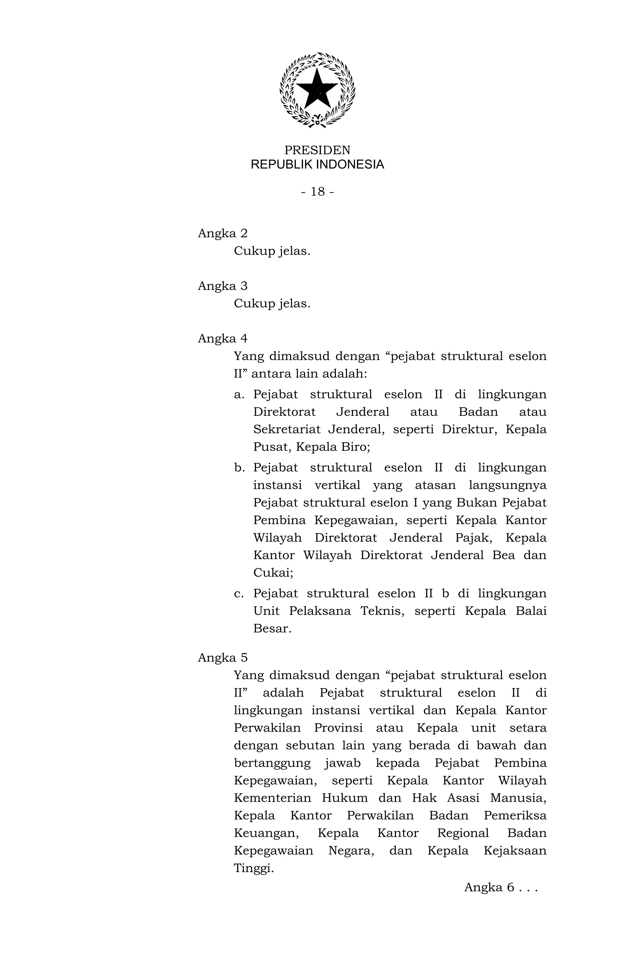 PRESIDEN
       REPUBLIK INDONESIA

               - 18 -


Angka 2
     Cukup jelas.

Angka 3
     Cukup jelas.

Angka 4
     Yang dimaksud dengan “pejabat struktural eselon
     II” antara lain adalah:
     a. Pejabat struktural eselon II di lingkungan
        Direktorat   Jenderal    atau    Badan    atau
        Sekretariat Jenderal, seperti Direktur, Kepala
        Pusat, Kepala Biro;
     b. Pejabat struktural eselon II di lingkungan
        instansi vertikal yang atasan langsungnya
        Pejabat struktural eselon I yang Bukan Pejabat
        Pembina Kepegawaian, seperti Kepala Kantor
        Wilayah Direktorat Jenderal Pajak, Kepala
        Kantor Wilayah Direktorat Jenderal Bea dan
        Cukai;
     c. Pejabat struktural eselon II b di lingkungan
        Unit Pelaksana Teknis, seperti Kepala Balai
        Besar.

Angka 5
     Yang dimaksud dengan “pejabat struktural eselon
     II” adalah Pejabat struktural eselon II di
     lingkungan instansi vertikal dan Kepala Kantor
     Perwakilan Provinsi atau Kepala unit setara
     dengan sebutan lain yang berada di bawah dan
     bertanggung jawab kepada Pejabat Pembina
     Kepegawaian, seperti Kepala Kantor Wilayah
     Kementerian Hukum dan Hak Asasi Manusia,
     Kepala Kantor Perwakilan Badan Pemeriksa
     Keuangan, Kepala Kantor Regional Badan
     Kepegawaian Negara, dan Kepala Kejaksaan
     Tinggi.
                                         Angka 6 . . .
 
