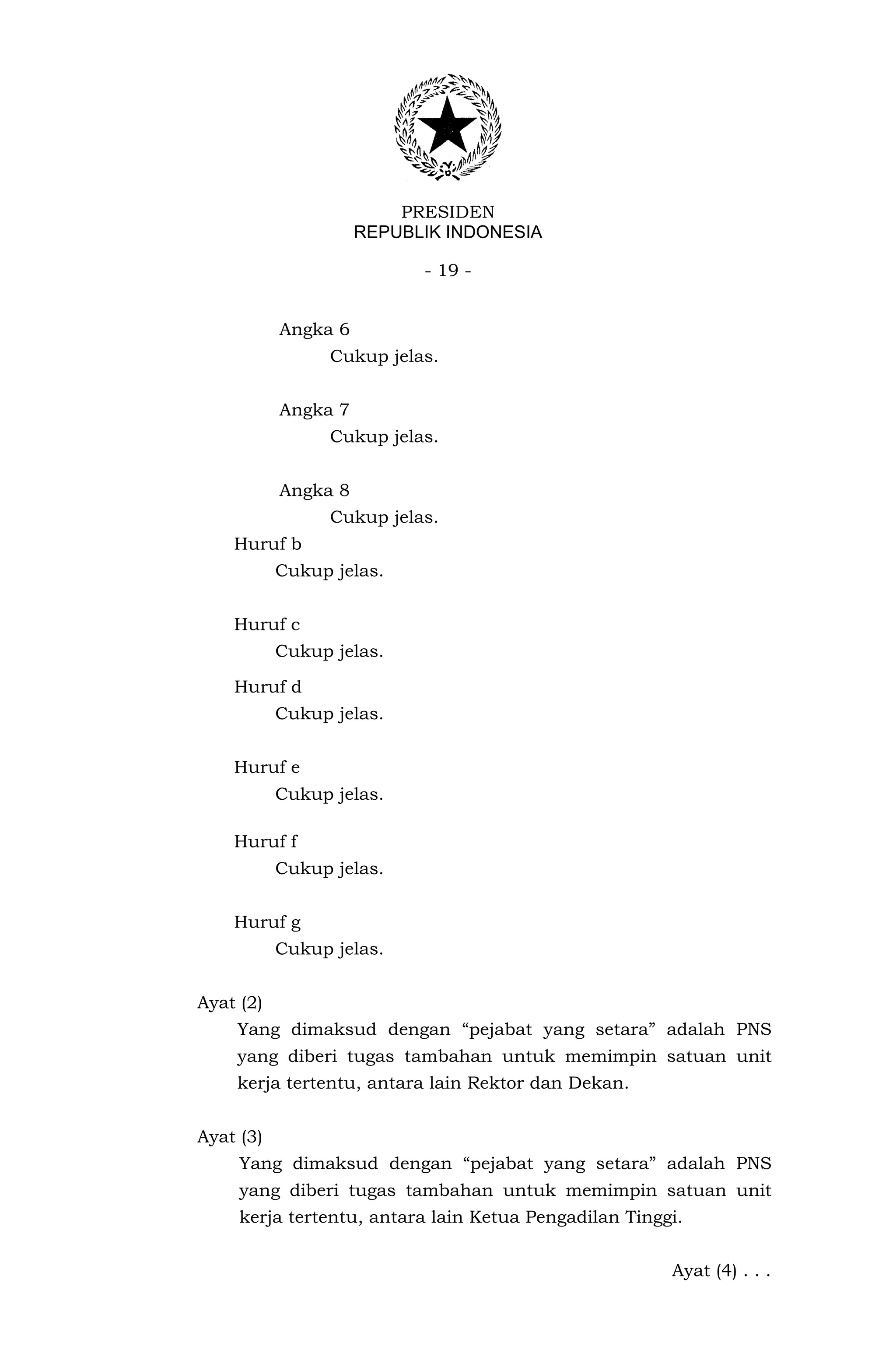 PRESIDEN
                     REPUBLIK INDONESIA

                           - 19 -


           Angka 6
                 Cukup jelas.


           Angka 7
                 Cukup jelas.


           Angka 8
                 Cukup jelas.
    Huruf b
           Cukup jelas.


    Huruf c
           Cukup jelas.

    Huruf d
           Cukup jelas.


    Huruf e
           Cukup jelas.

    Huruf f
           Cukup jelas.


    Huruf g
           Cukup jelas.


Ayat (2)
    Yang dimaksud dengan “pejabat yang setara” adalah PNS
    yang diberi tugas tambahan untuk memimpin satuan unit
    kerja tertentu, antara lain Rektor dan Dekan.


Ayat (3)
     Yang dimaksud dengan “pejabat yang setara” adalah PNS
     yang diberi tugas tambahan untuk memimpin satuan unit
     kerja tertentu, antara lain Ketua Pengadilan Tinggi.


                                                       Ayat (4) . . .
 