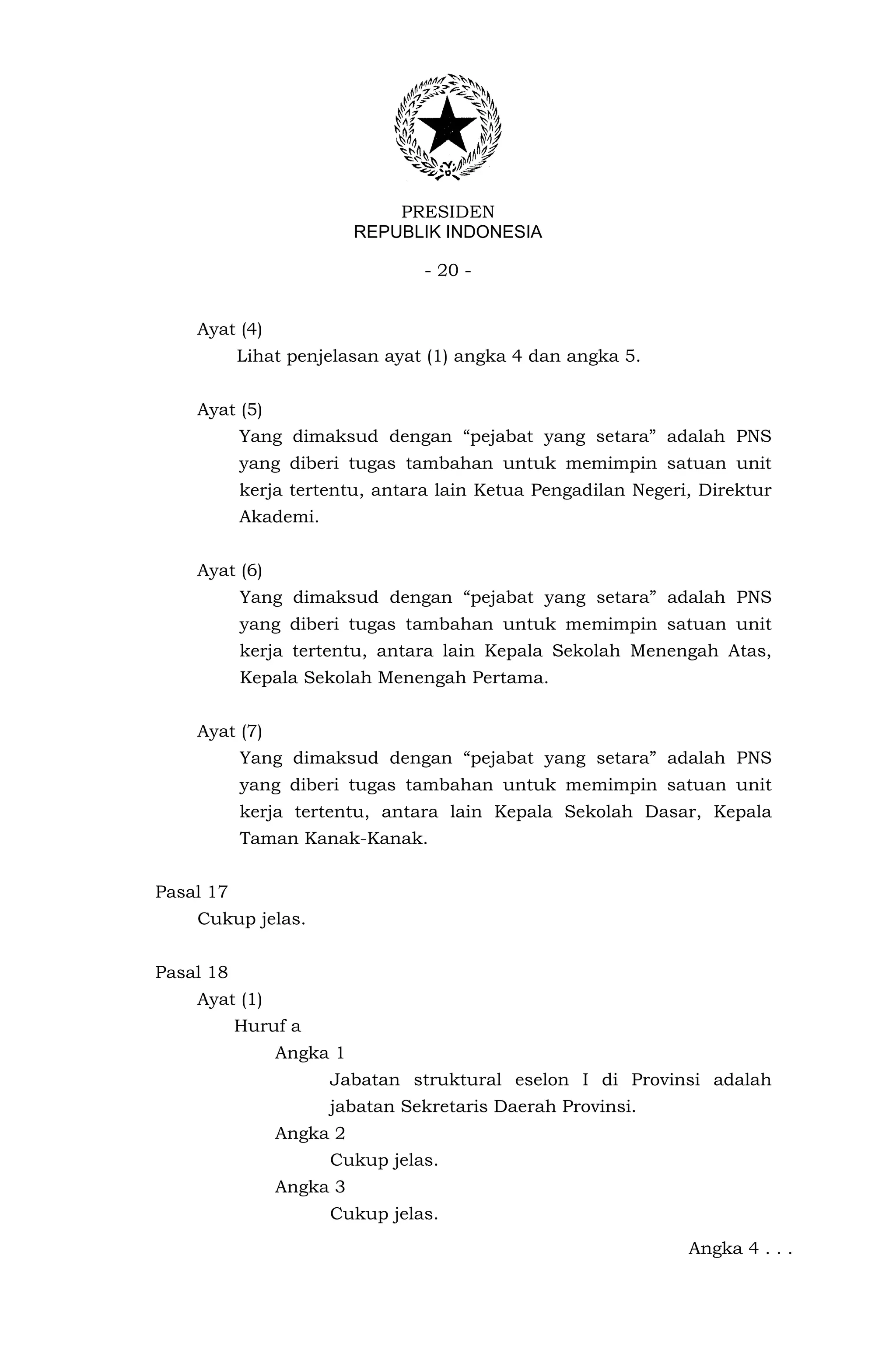 PRESIDEN
                         REPUBLIK INDONESIA

                                - 20 -


    Ayat (4)
           Lihat penjelasan ayat (1) angka 4 dan angka 5.


    Ayat (5)
           Yang dimaksud dengan “pejabat yang setara” adalah PNS
           yang diberi tugas tambahan untuk memimpin satuan unit
           kerja tertentu, antara lain Ketua Pengadilan Negeri, Direktur
           Akademi.


    Ayat (6)
           Yang dimaksud dengan “pejabat yang setara” adalah PNS
           yang diberi tugas tambahan untuk memimpin satuan unit
           kerja tertentu, antara lain Kepala Sekolah Menengah Atas,
           Kepala Sekolah Menengah Pertama.


    Ayat (7)
           Yang dimaksud dengan “pejabat yang setara” adalah PNS
           yang diberi tugas tambahan untuk memimpin satuan unit
           kerja tertentu, antara lain Kepala Sekolah Dasar, Kepala
           Taman Kanak-Kanak.


Pasal 17
    Cukup jelas.


Pasal 18
    Ayat (1)
           Huruf a
               Angka 1
                      Jabatan struktural eselon I di Provinsi adalah
                      jabatan Sekretaris Daerah Provinsi.
               Angka 2
                      Cukup jelas.
               Angka 3
                      Cukup jelas.
                                                              Angka 4 . . .
 