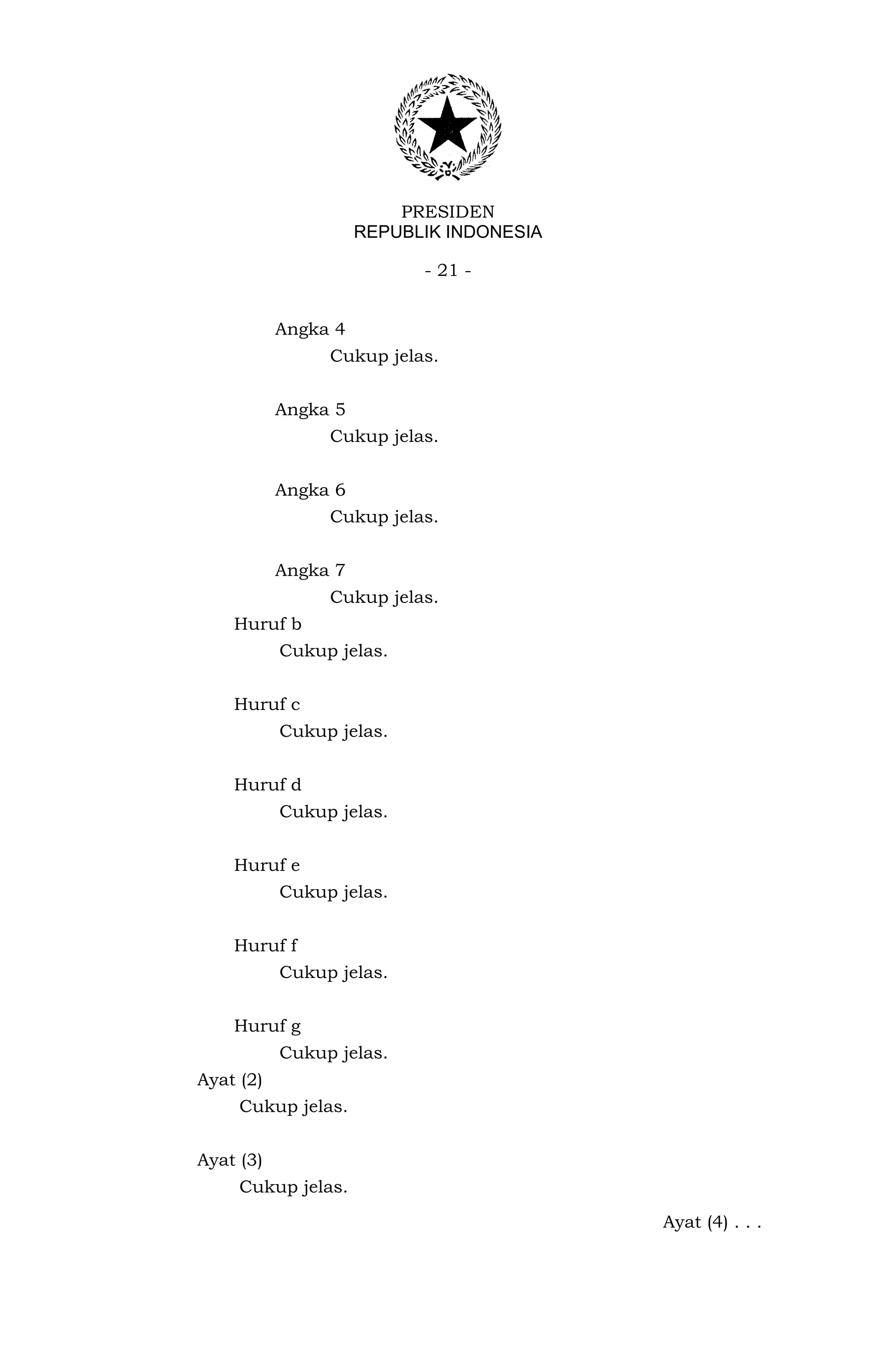 PRESIDEN
                     REPUBLIK INDONESIA

                           - 21 -


           Angka 4
                Cukup jelas.


           Angka 5
                Cukup jelas.


           Angka 6
                Cukup jelas.


           Angka 7
                Cukup jelas.
    Huruf b
           Cukup jelas.


    Huruf c
           Cukup jelas.


    Huruf d
           Cukup jelas.


    Huruf e
           Cukup jelas.


    Huruf f
           Cukup jelas.


    Huruf g
           Cukup jelas.
Ayat (2)
     Cukup jelas.


Ayat (3)
     Cukup jelas.

                                          Ayat (4) . . .
 