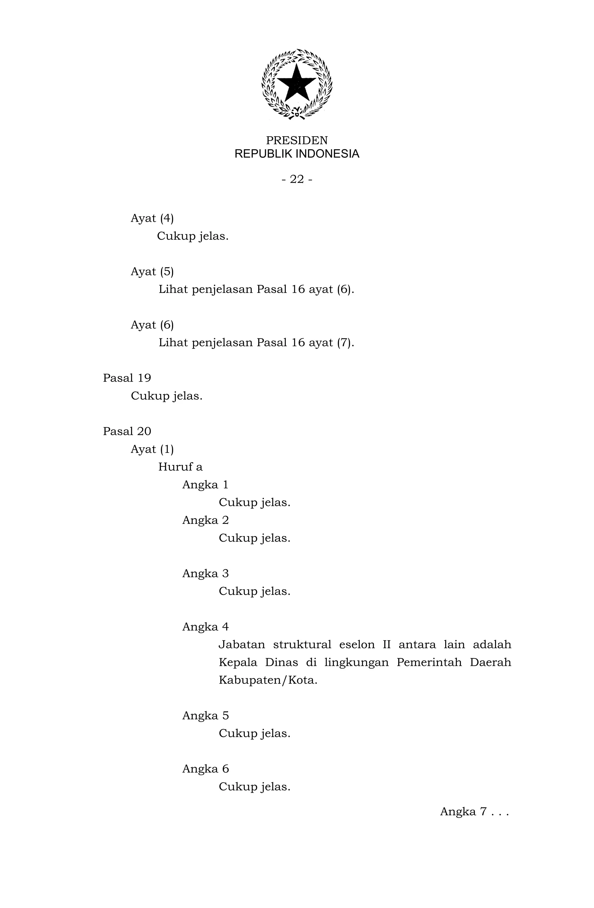 PRESIDEN
                          REPUBLIK INDONESIA

                                - 22 -


    Ayat (4)
           Cukup jelas.


    Ayat (5)
           Lihat penjelasan Pasal 16 ayat (6).


    Ayat (6)
           Lihat penjelasan Pasal 16 ayat (7).


Pasal 19
    Cukup jelas.


Pasal 20
    Ayat (1)
           Huruf a
               Angka 1
                     Cukup jelas.
               Angka 2
                     Cukup jelas.


               Angka 3
                     Cukup jelas.


               Angka 4
                     Jabatan struktural eselon II antara lain adalah
                     Kepala Dinas di lingkungan Pemerintah Daerah
                     Kabupaten/Kota.


               Angka 5
                     Cukup jelas.


               Angka 6
                     Cukup jelas.

                                                        Angka 7 . . .
 