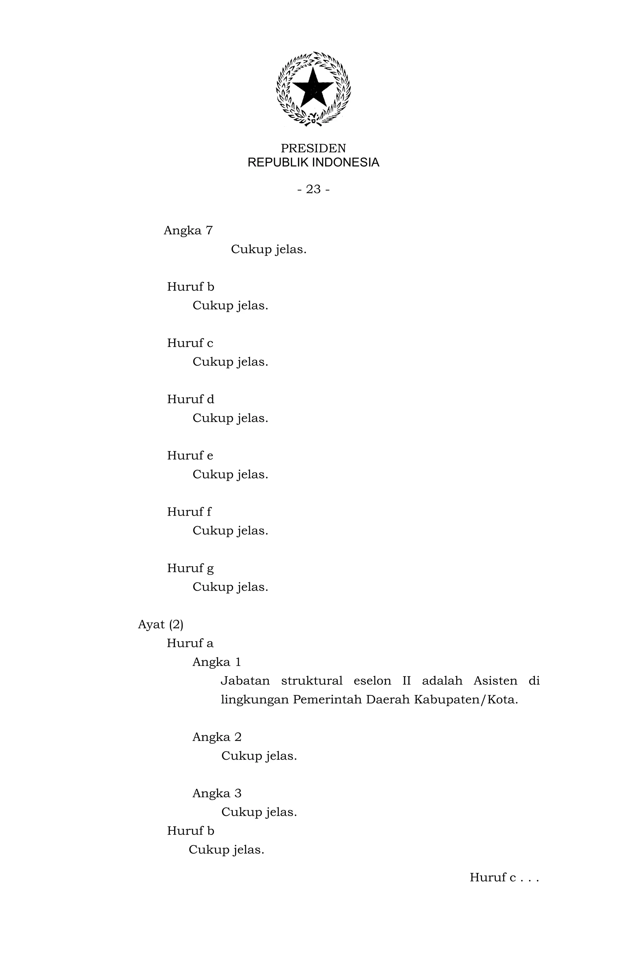 PRESIDEN
                     REPUBLIK INDONESIA

                           - 23 -


    Angka 7
                 Cukup jelas.


     Huruf b
           Cukup jelas.


     Huruf c
           Cukup jelas.


     Huruf d
           Cukup jelas.


     Huruf e
           Cukup jelas.


     Huruf f
           Cukup jelas.


     Huruf g
           Cukup jelas.


Ayat (2)
     Huruf a
           Angka 1
                Jabatan struktural eselon II adalah Asisten di
                lingkungan Pemerintah Daerah Kabupaten/Kota.


           Angka 2
                Cukup jelas.


           Angka 3
                Cukup jelas.
     Huruf b
           Cukup jelas.

                                                    Huruf c . . .
 