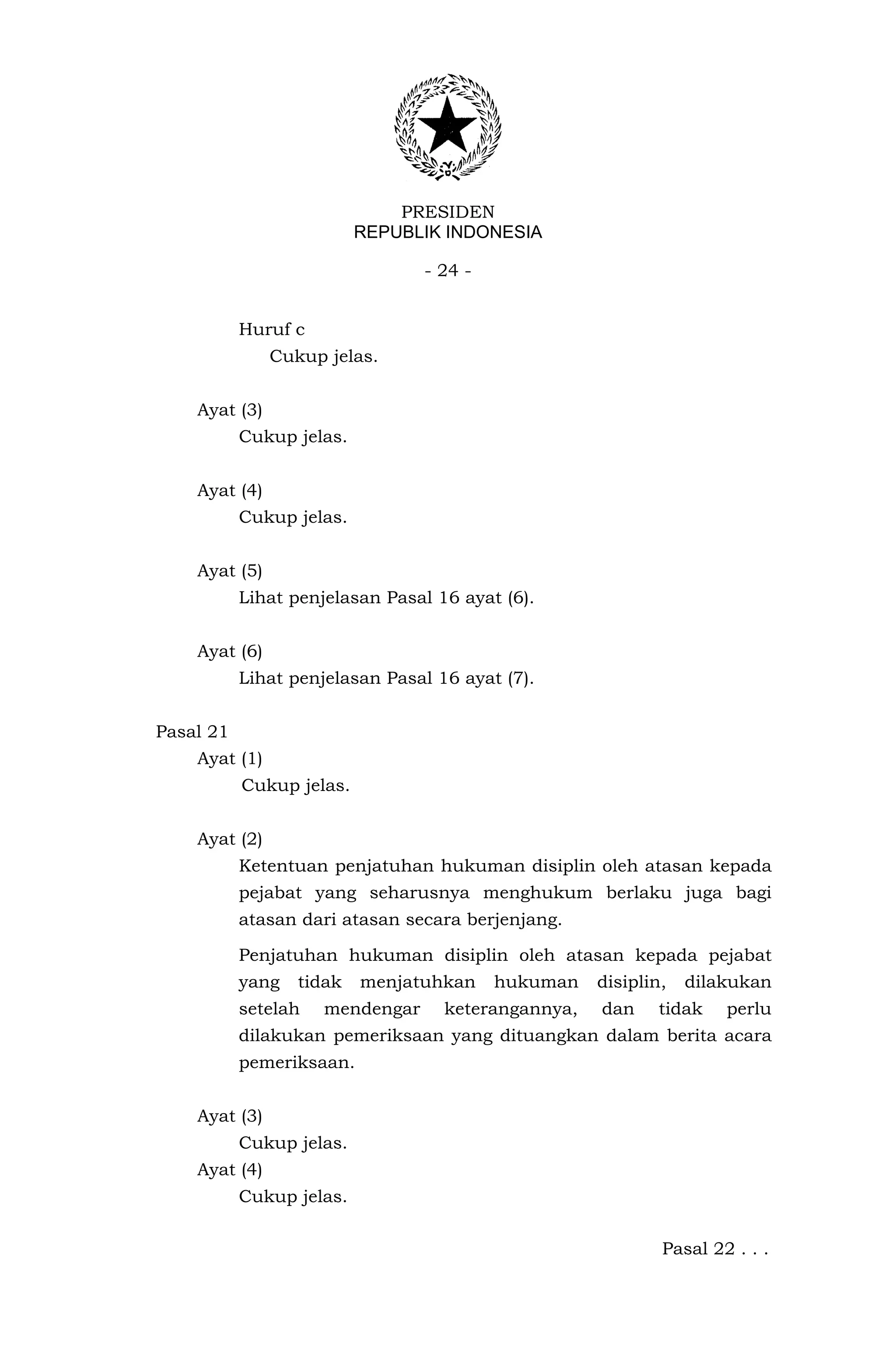 PRESIDEN
                          REPUBLIK INDONESIA

                                 - 24 -


           Huruf c
               Cukup jelas.


    Ayat (3)
           Cukup jelas.


    Ayat (4)
           Cukup jelas.


    Ayat (5)
           Lihat penjelasan Pasal 16 ayat (6).


    Ayat (6)
           Lihat penjelasan Pasal 16 ayat (7).


Pasal 21
    Ayat (1)
           Cukup jelas.


    Ayat (2)
           Ketentuan penjatuhan hukuman disiplin oleh atasan kepada
           pejabat yang seharusnya menghukum berlaku juga bagi
           atasan dari atasan secara berjenjang.

           Penjatuhan hukuman disiplin oleh atasan kepada pejabat
           yang   tidak   menjatuhkan     hukuman   disiplin,   dilakukan
           setelah   mendengar     keterangannya,   dan    tidak    perlu
           dilakukan pemeriksaan yang dituangkan dalam berita acara
           pemeriksaan.


    Ayat (3)
           Cukup jelas.
    Ayat (4)
           Cukup jelas.

                                                            Pasal 22 . . .
 