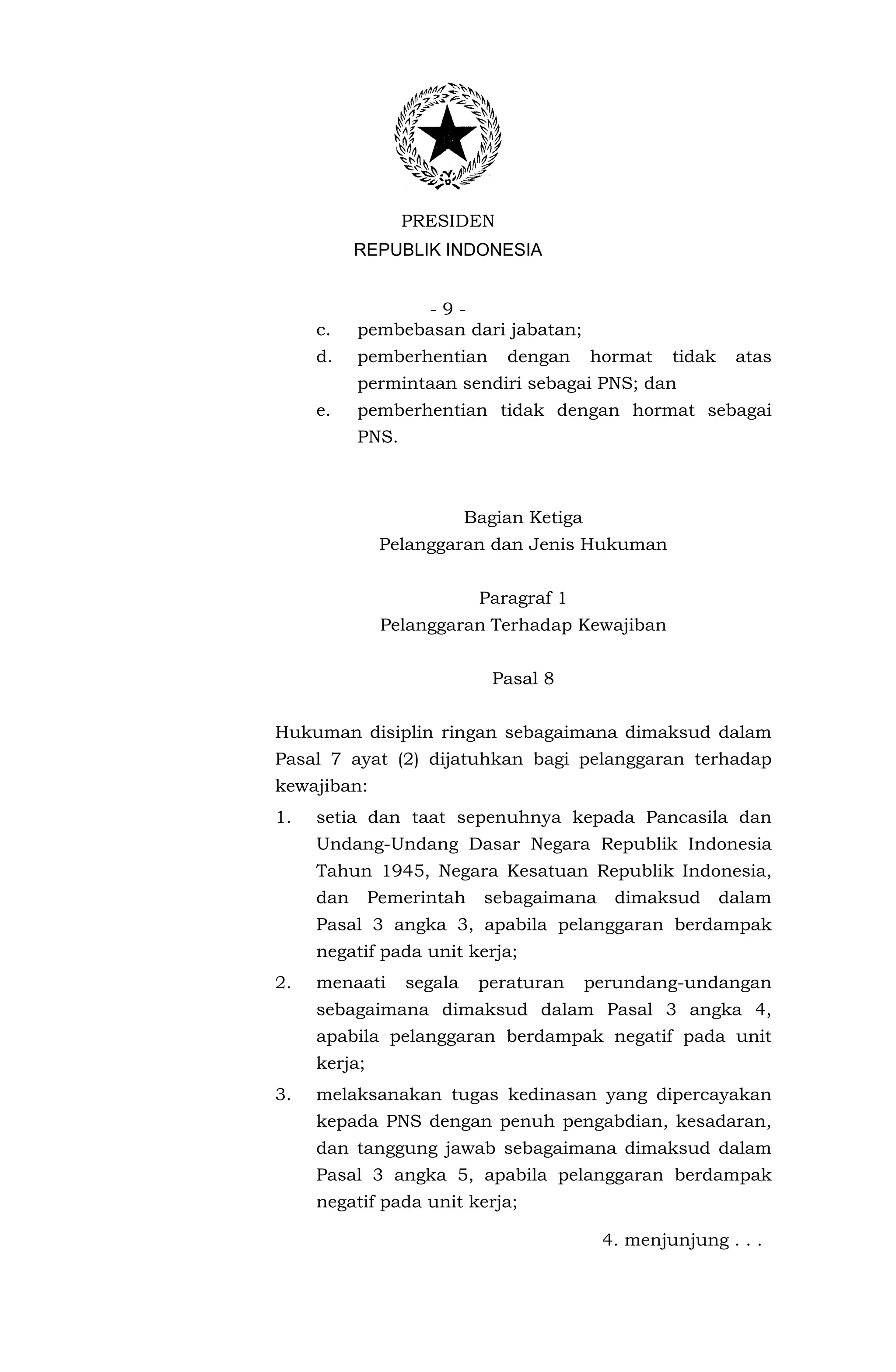 PRESIDEN
           REPUBLIK INDONESIA


                  -9-
     c.    pembebasan dari jabatan;
     d.    pemberhentian       dengan      hormat   tidak    atas
           permintaan sendiri sebagai PNS; dan
     e.    pemberhentian tidak dengan hormat sebagai
           PNS.



                           Bagian Ketiga
               Pelanggaran dan Jenis Hukuman


                            Paragraf 1
               Pelanggaran Terhadap Kewajiban


                              Pasal 8


Hukuman disiplin ringan sebagaimana dimaksud dalam
Pasal 7 ayat (2) dijatuhkan bagi pelanggaran terhadap
kewajiban:
1.   setia dan taat sepenuhnya kepada Pancasila dan
     Undang-Undang Dasar Negara Republik Indonesia
     Tahun 1945, Negara Kesatuan Republik Indonesia,
     dan      Pemerintah     sebagaimana     dimaksud       dalam
     Pasal 3 angka 3, apabila pelanggaran berdampak
     negatif pada unit kerja;
2.   menaati      segala    peraturan      perundang-undangan
     sebagaimana dimaksud dalam Pasal 3 angka 4,
     apabila pelanggaran berdampak negatif pada unit
     kerja;
3.   melaksanakan tugas kedinasan yang dipercayakan
     kepada PNS dengan penuh pengabdian, kesadaran,
     dan tanggung jawab sebagaimana dimaksud dalam
     Pasal 3 angka 5, apabila pelanggaran berdampak
     negatif pada unit kerja;

                                            4. menjunjung . . .
 