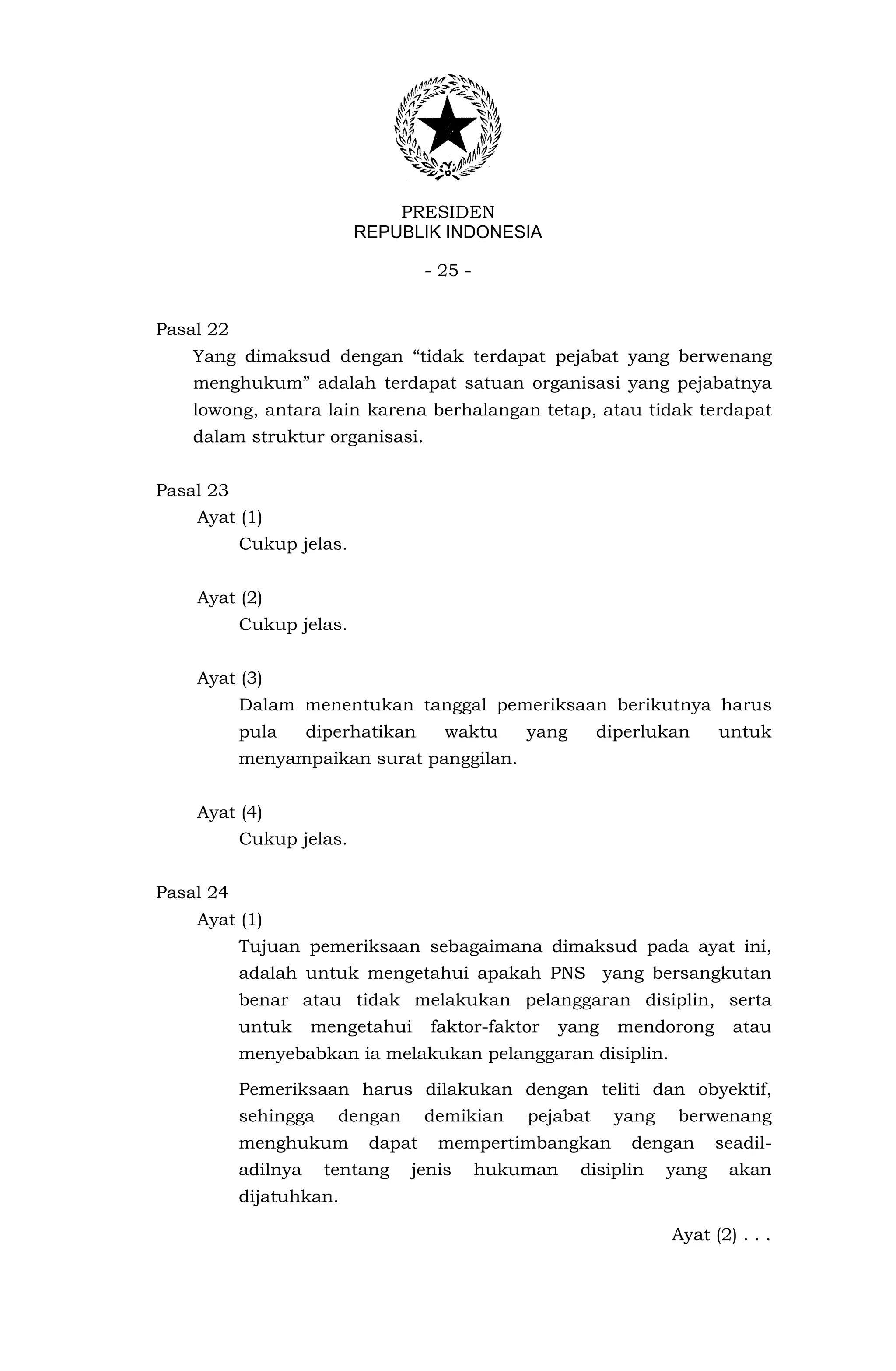 PRESIDEN
                          REPUBLIK INDONESIA

                                    - 25 -


Pasal 22
    Yang dimaksud dengan “tidak terdapat pejabat yang berwenang
    menghukum” adalah terdapat satuan organisasi yang pejabatnya
    lowong, antara lain karena berhalangan tetap, atau tidak terdapat
    dalam struktur organisasi.


Pasal 23
    Ayat (1)
           Cukup jelas.


    Ayat (2)
           Cukup jelas.


    Ayat (3)
           Dalam menentukan tanggal pemeriksaan berikutnya harus
           pula      diperhatikan     waktu      yang      diperlukan     untuk
           menyampaikan surat panggilan.


    Ayat (4)
           Cukup jelas.


Pasal 24
    Ayat (1)
           Tujuan pemeriksaan sebagaimana dimaksud pada ayat ini,
           adalah untuk mengetahui apakah PNS yang bersangkutan
           benar atau tidak melakukan pelanggaran disiplin, serta
           untuk     mengetahui     faktor-faktor   yang     mendorong      atau
           menyebabkan ia melakukan pelanggaran disiplin.

           Pemeriksaan harus dilakukan dengan teliti dan obyektif,
           sehingga     dengan      demikian     pejabat    yang    berwenang
           menghukum       dapat     mempertimbangkan         dengan      seadil-
           adilnya    tentang    jenis       hukuman    disiplin   yang    akan
           dijatuhkan.

                                                                   Ayat (2) . . .
 