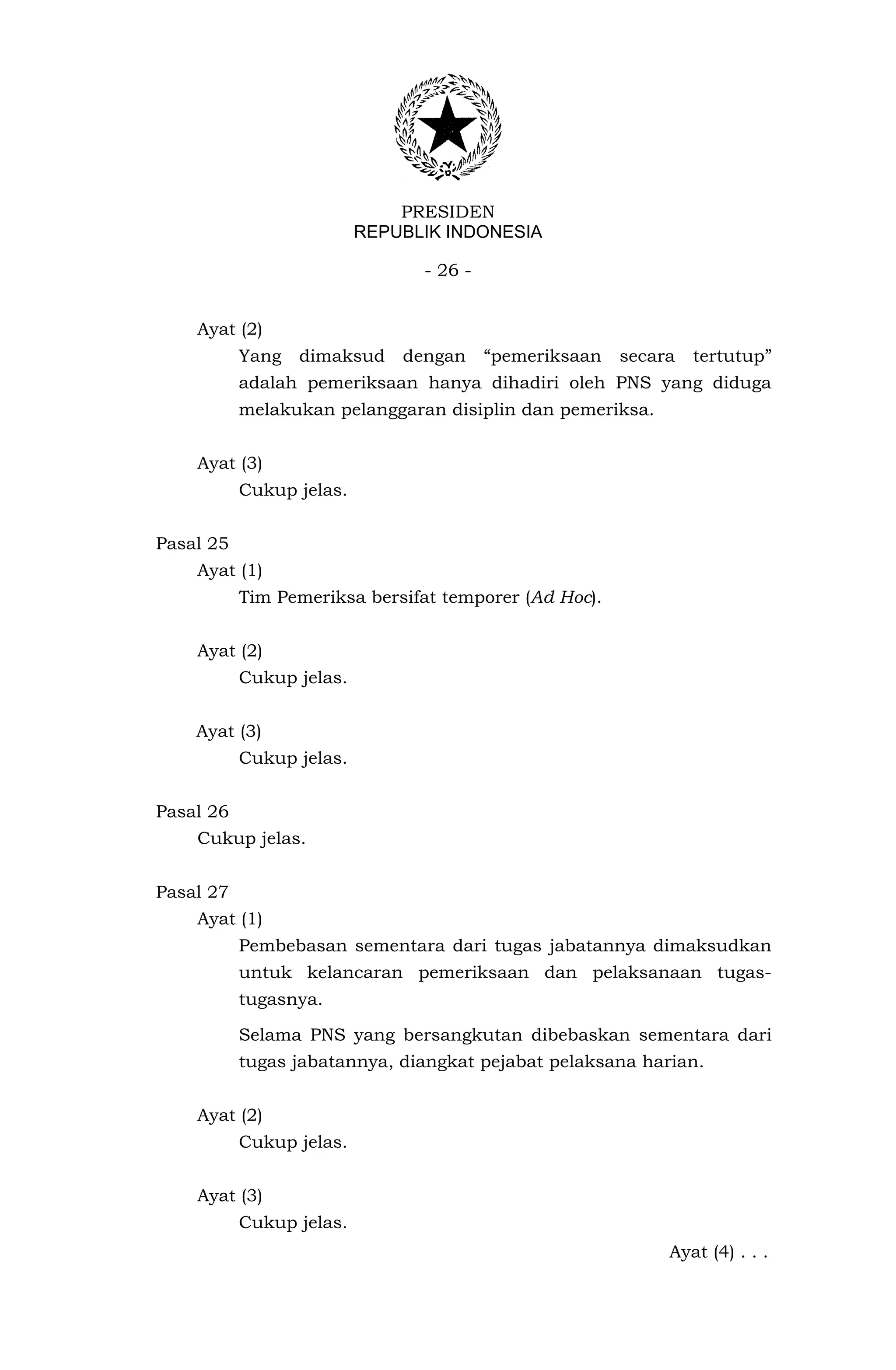PRESIDEN
                          REPUBLIK INDONESIA

                                - 26 -


    Ayat (2)
           Yang   dimaksud    dengan     “pemeriksaan   secara   tertutup”
           adalah pemeriksaan hanya dihadiri oleh PNS yang diduga
           melakukan pelanggaran disiplin dan pemeriksa.


    Ayat (3)
           Cukup jelas.


Pasal 25
    Ayat (1)
           Tim Pemeriksa bersifat temporer (Ad Hoc).


    Ayat (2)
           Cukup jelas.


    Ayat (3)
           Cukup jelas.


Pasal 26
    Cukup jelas.


Pasal 27
    Ayat (1)
           Pembebasan sementara dari tugas jabatannya dimaksudkan
           untuk kelancaran pemeriksaan dan pelaksanaan tugas-
           tugasnya.

           Selama PNS yang bersangkutan dibebaskan sementara dari
           tugas jabatannya, diangkat pejabat pelaksana harian.


    Ayat (2)
           Cukup jelas.


    Ayat (3)
           Cukup jelas.
                                                             Ayat (4) . . .
 