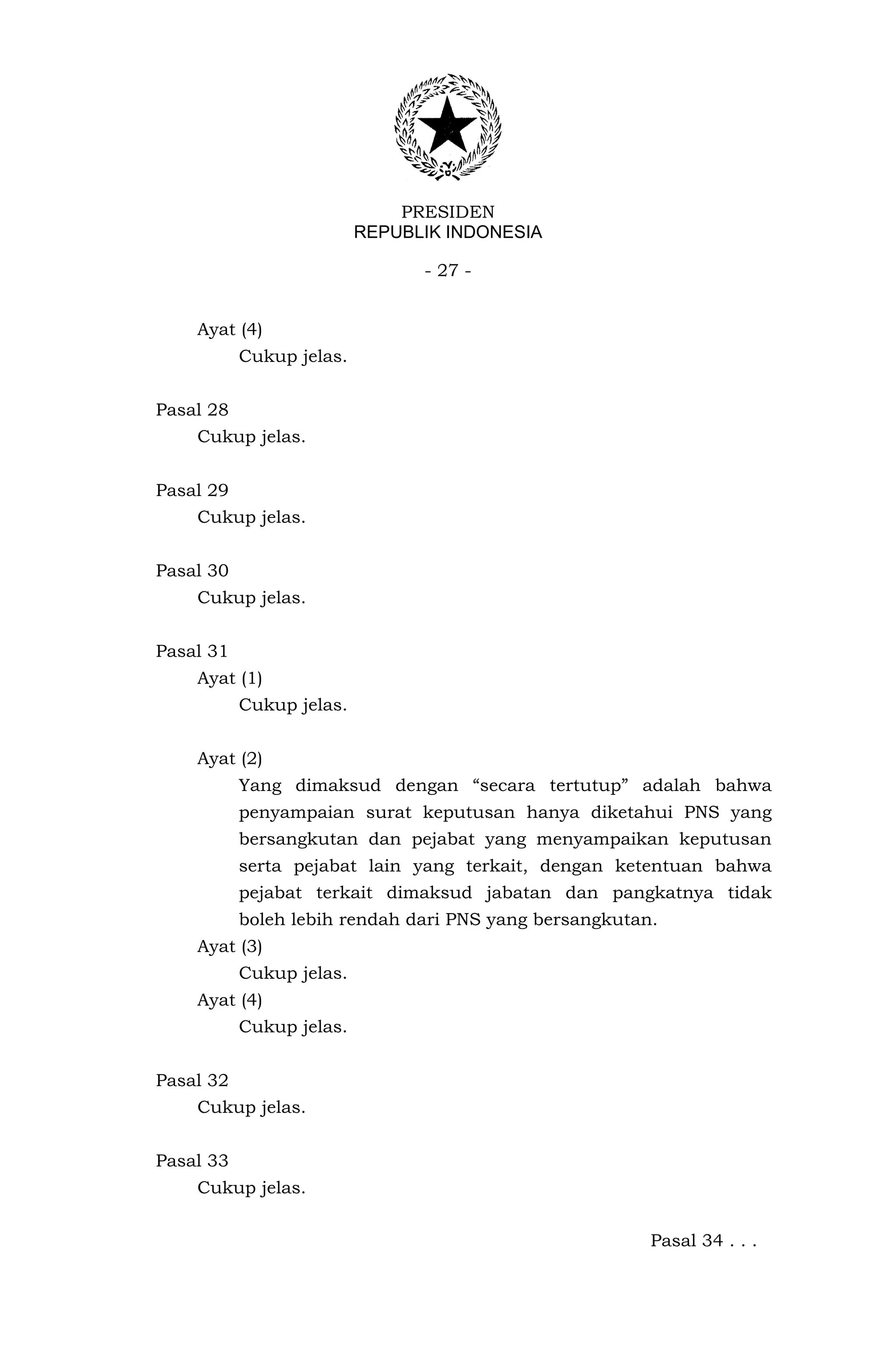 PRESIDEN
                          REPUBLIK INDONESIA

                                - 27 -


    Ayat (4)
           Cukup jelas.


Pasal 28
    Cukup jelas.


Pasal 29
    Cukup jelas.


Pasal 30
    Cukup jelas.


Pasal 31
    Ayat (1)
           Cukup jelas.


    Ayat (2)
           Yang dimaksud dengan “secara tertutup” adalah bahwa
           penyampaian surat keputusan hanya diketahui PNS yang
           bersangkutan dan pejabat yang menyampaikan keputusan
           serta pejabat lain yang terkait, dengan ketentuan bahwa
           pejabat terkait dimaksud jabatan dan pangkatnya tidak
           boleh lebih rendah dari PNS yang bersangkutan.
    Ayat (3)
           Cukup jelas.
    Ayat (4)
           Cukup jelas.


Pasal 32
    Cukup jelas.


Pasal 33
    Cukup jelas.


                                                        Pasal 34 . . .
 