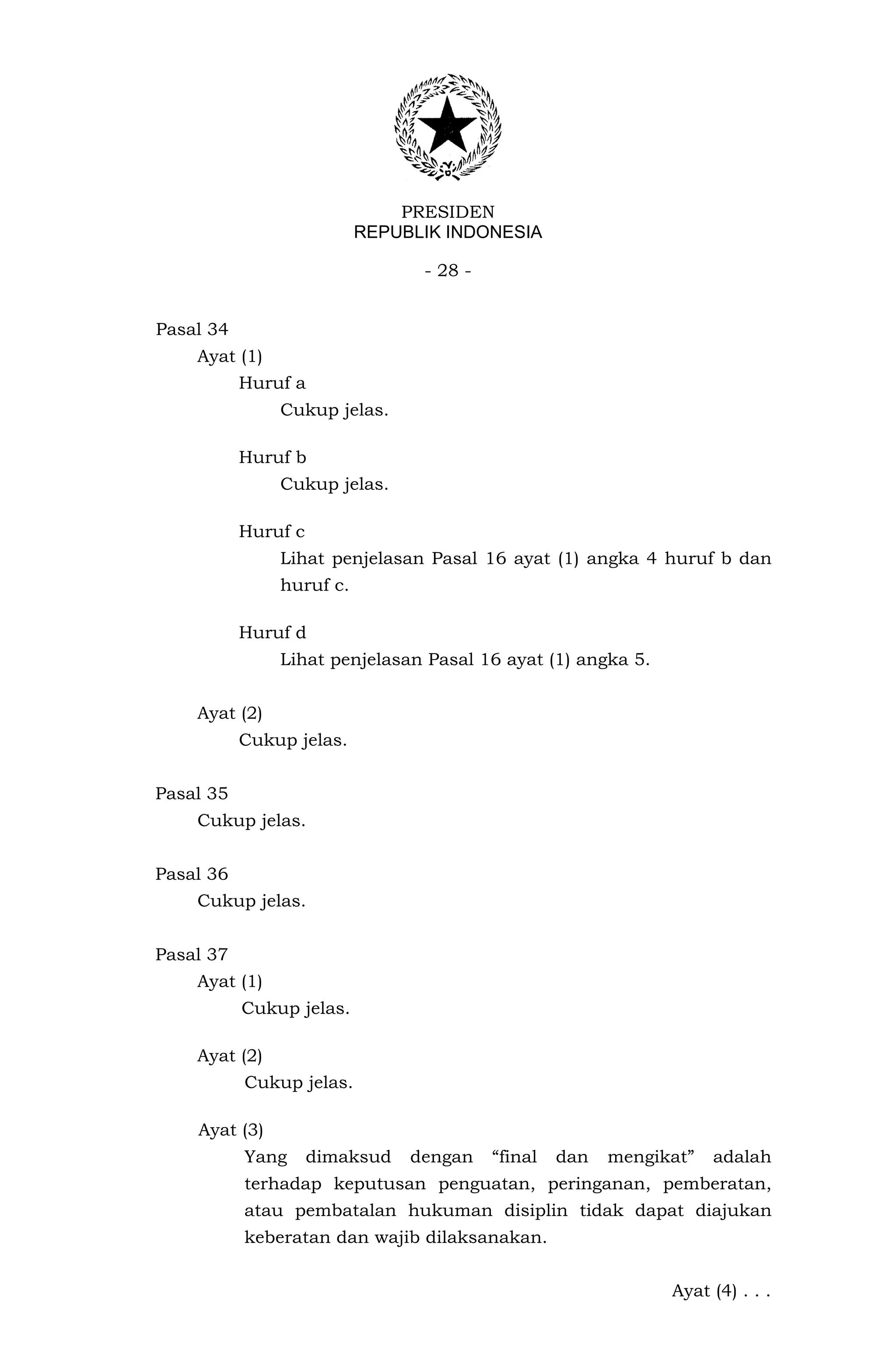 PRESIDEN
                          REPUBLIK INDONESIA

                                 - 28 -


Pasal 34
    Ayat (1)
           Huruf a
               Cukup jelas.

           Huruf b
               Cukup jelas.

           Huruf c
               Lihat penjelasan Pasal 16 ayat (1) angka 4 huruf b dan
               huruf c.

           Huruf d
               Lihat penjelasan Pasal 16 ayat (1) angka 5.


    Ayat (2)
           Cukup jelas.


Pasal 35
    Cukup jelas.


Pasal 36
    Cukup jelas.


Pasal 37
    Ayat (1)
           Cukup jelas.

    Ayat (2)
           Cukup jelas.

    Ayat (3)
           Yang      dimaksud   dengan    “final   dan   mengikat”   adalah
           terhadap keputusan penguatan, peringanan, pemberatan,
           atau pembatalan hukuman disiplin tidak dapat diajukan
           keberatan dan wajib dilaksanakan.


                                                               Ayat (4) . . .
 