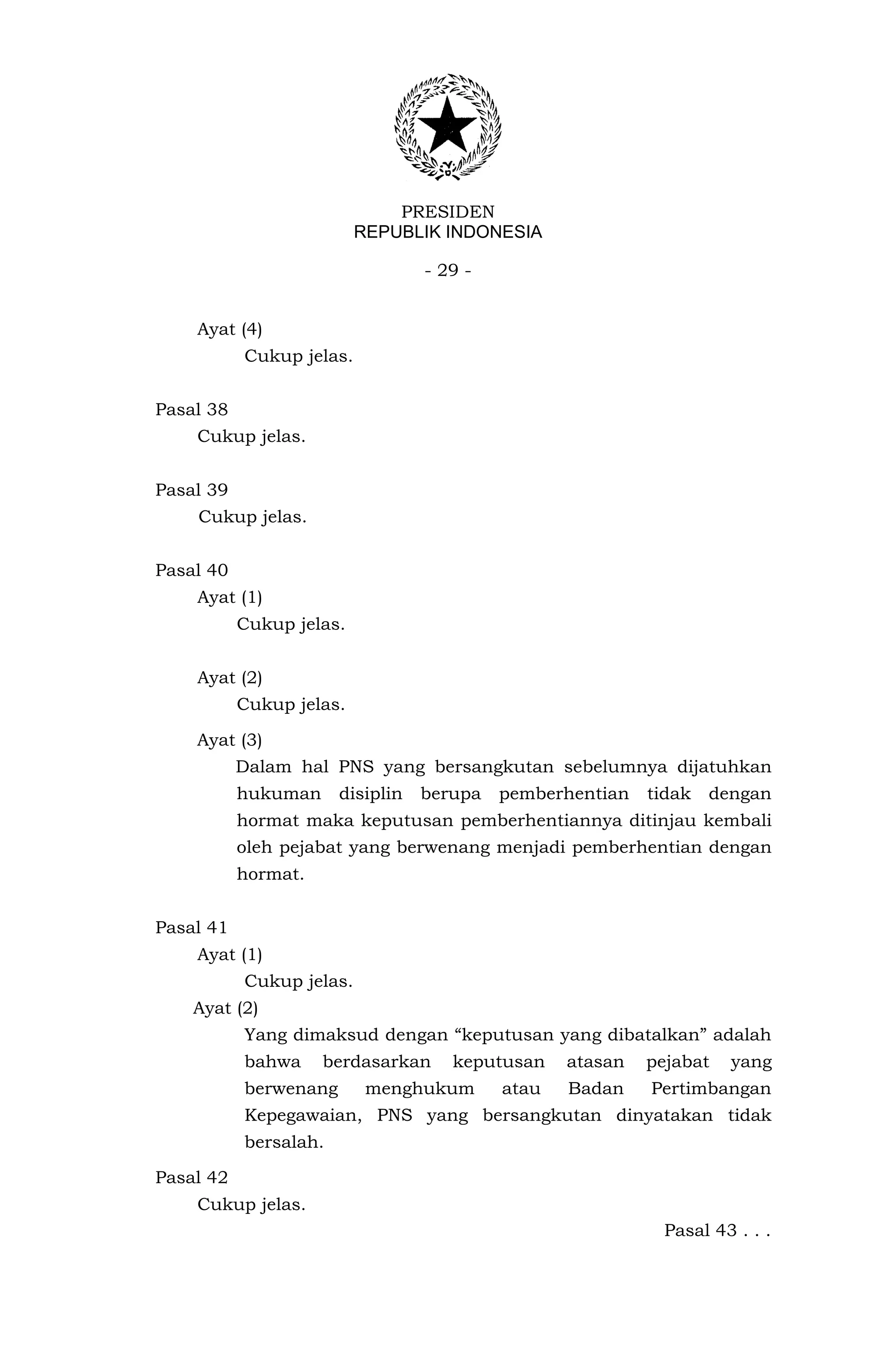 PRESIDEN
                          REPUBLIK INDONESIA

                                  - 29 -


    Ayat (4)
           Cukup jelas.


Pasal 38
    Cukup jelas.


Pasal 39
    Cukup jelas.


Pasal 40
    Ayat (1)
           Cukup jelas.


    Ayat (2)
           Cukup jelas.

    Ayat (3)
           Dalam hal PNS yang bersangkutan sebelumnya dijatuhkan
           hukuman     disiplin   berupa   pemberhentian   tidak   dengan
           hormat maka keputusan pemberhentiannya ditinjau kembali
           oleh pejabat yang berwenang menjadi pemberhentian dengan
           hormat.


Pasal 41
    Ayat (1)
           Cukup jelas.
    Ayat (2)
           Yang dimaksud dengan “keputusan yang dibatalkan” adalah
           bahwa     berdasarkan     keputusan    atasan   pejabat   yang
           berwenang       menghukum       atau   Badan    Pertimbangan
           Kepegawaian, PNS yang bersangkutan dinyatakan tidak
           bersalah.

Pasal 42
    Cukup jelas.
                                                             Pasal 43 . . .
 