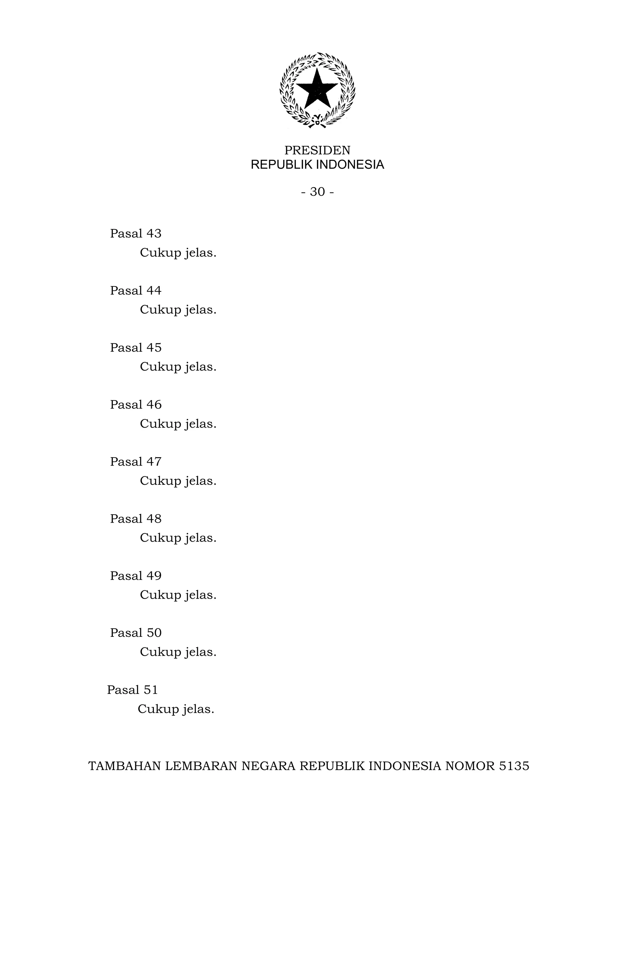 PRESIDEN
                      REPUBLIK INDONESIA

                            - 30 -


  Pasal 43
       Cukup jelas.


  Pasal 44
       Cukup jelas.


  Pasal 45
       Cukup jelas.


  Pasal 46
       Cukup jelas.


  Pasal 47
       Cukup jelas.


  Pasal 48
       Cukup jelas.


  Pasal 49
       Cukup jelas.


  Pasal 50
       Cukup jelas.


  Pasal 51
      Cukup jelas.



TAMBAHAN LEMBARAN NEGARA REPUBLIK INDONESIA NOMOR 5135
 