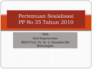 Pertemuan Sosialisasi
PP No 35 Tahun 2010

               Oleh
       Kasi Keperawatan
 RSUD Prof. Dr. M. A. Hanafiah SM
           Batusangkar
 