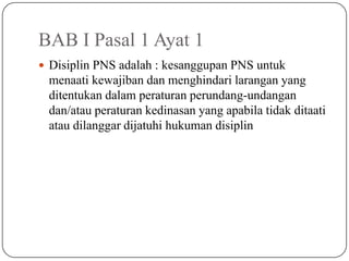 BAB I Pasal 1 Ayat 1
 Disiplin PNS adalah : kesanggupan PNS untuk
 menaati kewajiban dan menghindari larangan yang
 ditentukan dalam peraturan perundang-undangan
 dan/atau peraturan kedinasan yang apabila tidak ditaati
 atau dilanggar dijatuhi hukuman disiplin
 