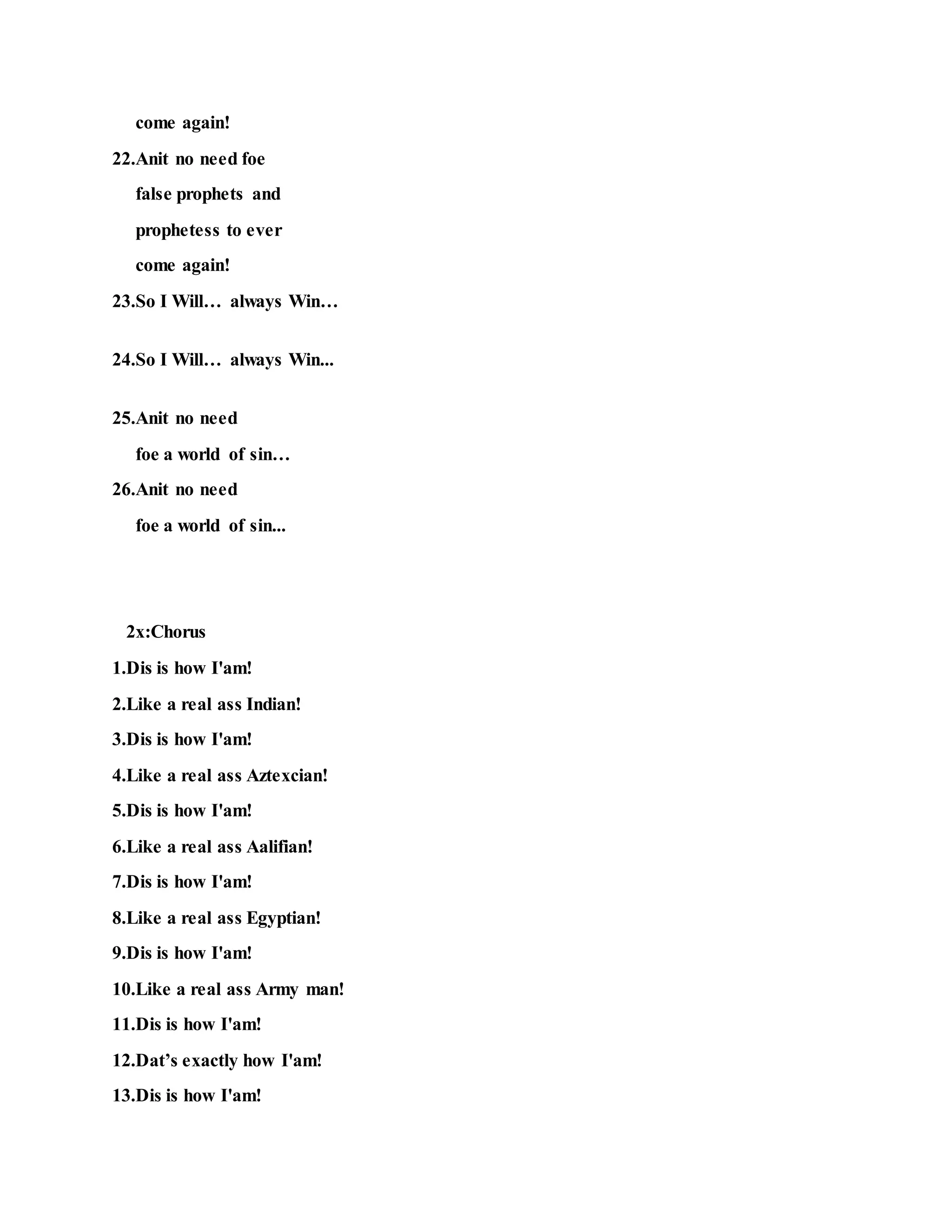 come again!
22.Anit no need foe
false prophets and
prophetess to ever
come again!
23.So I Will… always Win…
24.So I Will… always Win...
25.Anit no need
foe a world of sin…
26.Anit no need
foe a world of sin...
2x:Chorus
1.Dis is how I'am!
2.Like a real ass Indian!
3.Dis is how I'am!
4.Like a real ass Aztexcian!
5.Dis is how I'am!
6.Like a real ass Aalifian!
7.Dis is how I'am!
8.Like a real ass Egyptian!
9.Dis is how I'am!
10.Like a real ass Army man!
11.Dis is how I'am!
12.Dat’s exactly how I'am!
13.Dis is how I'am!
 