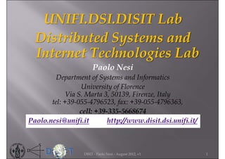 UNIFI.DSI.DISIT Lab
  Distributed Systems and
  Internet Technologies Lab
                       Paolo Nesi
         Department of Systems and Informatics
                 University of Florence
            Via S. Marta 3, 50139, Firenze, Italy
       tel: +39-055-4796523, fax: +39-055-4796363,
                 cell: +39-335-5668674
Paolo.nesi@unifi.it        http://www.disit.dsi.unifi.it/



                  DISIT - Paolo Nesi - August 2012, v1      1
 