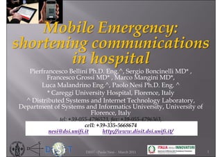 Mobile Emergency:
shortening communications
        in hospital
   Pierfrancesco Bellini Ph.D. Eng.^, Sergio Boncinelli MD* ,
         Francesco Grossi MD* , Marco Mangini MD*,
       Luca Malandrino Eng.^, Paolo Nesi Ph.D. Eng. ^
          * Careggi University Hospital, Florence, Italy
  ^ Distributed Systems and Internet Technology Laboratory,
Department of Systems and Informatics University, University of
                         Florence, Italy
              tel: +39-055-4796523, fax: +39-055-4796363,
                         cell: +39-335-5668674
          nesi@dsi.unifi.it      http://www.disit.dsi.unifi.it/


                         DISIT - Paolo Nesi - March 2011          1
 