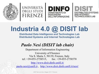 DISIT Lab, Distributed Data Intelligence and Technologies
Distributed Systems and Internet Technologies
Department of Information Engineering (DINFO)
http://www.disit.dinfo.unifi.it
Industria 4.0 @ DISIT lab
Distributed Data Intelligence and Technologies Lab
Distributed Systems and Internet Technologies Lab
Paolo Nesi (DISIT lab chair)
Department of Information Engineering
University of Florence
Via S. Marta 3, 50139, Firenze, Italy
tel: +39-055-2758515, fax: +39-055-2758570
http://www.disit.dinfo.unifi.it/
paolo.nesi@unifi.it , http://www.disit.dinfo.unifi.it/nesi/
DISIT lab overview, Maggio 2017, Florence
 