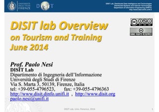 DISIT Lab, Distributed Data Intelligence and Technologies
Distributed Systems and Internet Technologies
Department of Information Engineering (DINFO)
http://www.disit.dinfo.unifi.it
1
DISIT lab Overview
on Tourism and Training
June 2014
Prof. Paolo Nesi
DISIT Lab
Dipartimento di Ingegneria dell’Informazione
Università degli Studi di Firenze
Via S. Marta 3, 50139, Firenze, Italia
tel: +39-055-4796523, fax: +39-055-4796363
http://www.disit.dinfo.unifi.it , http://www.disit.org
paolo.nesi@unifi.it
DISIT Lab, Univ. Florence, 2014
 