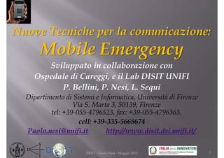 Nuove Tecniche per la comunicazione:
Mobile Emergency
Sviluppato in collaborazione con
Ospedale di Careggi, e il Lab DISIT UNIFI
P. Bellini, P. Nesi, L. Sequi
Dipartimento di Sistemi e Informatica, Università di Firenze
Via S. Marta 3, 50139, Firenze
tel: +39-055-4796523, fax: +39-055-4796363,
cell: +39-335-5668674
Paolo.nesi@unifi.it http://www.disit.dsi.unifi.it/
1DISIT - Paolo Nesi - Maggio 2013
 