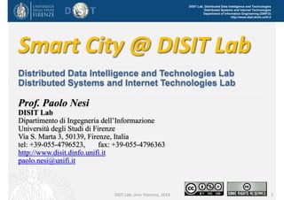 DISIT Lab, Distributed Data Intelligence and Technologies
Distributed Systems and Internet Technologies
Department of Information Engineering (DINFO)
http://www.disit.dinfo.unifi.it
1
Smart City and Km4City 
for Beginners 2015
Parte 11 of the University of Florence, DISIT lab course:
Knowledge Management and Protection Systems (KMaPS)
Prof. Paolo Nesi
DISIT Lab
Distributed Data Intelligence and Technologies Lab
Distributed Systems and Internet Technologies Lab
Dipartimento di Ingegneria dell’Informazione
Università degli Studi di Firenze
Via S. Marta 3, 50139, Firenze, Italia
tel: +39-055-4796523, fax: +39-055-4796363
http://www.disit.dinfo.unifi.it
paolo.nesi@unifi.it
Smart City and Km4City, November 2015
 
