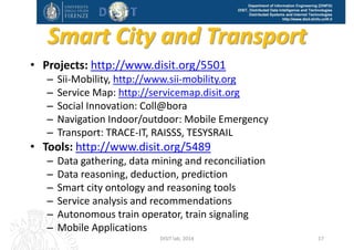 DISIT Lab, Distributed Data Intelligence and Technologies
Distributed Systems and Internet Technologies
Department of Information Engineering (DINFO)
http://www.disit.dinfo.unifi.it
Autonomous train operatorTrace-IT
RAISSS
http://www.disit.org/553
DISIT Lab (DINFO UNIFI), Feb 2015 17
 