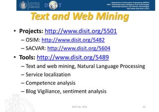DISIT Lab, Distributed Data Intelligence and Technologies
Distributed Systems and Internet Technologies
Department of Information Engineering (DINFO)
http://www.disit.dinfo.unifi.it
Text and Web Mining
• Projects: http://www.disit.org/5501
– OSIM: http://www.disit.org/5482
– SACVAR: http://www.disit.org/5604
– Blog/Twitter Vigilance 
• Tools: http://www.disit.org/5489
– Text and web mining, Natural Language Processing
– Service localization 
– Web Crawling
– Competence analysis 
– Blog Vigiliance, sentiment analysis
DISIT Lab (DINFO UNIFI), Feb 2015
http://osim.disit.org
42
 