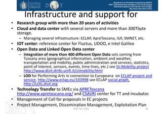 DISIT Lab, Distributed Data Intelligence and Technologies
Distributed Systems and Internet Technologies
Department of Information Engineering (DINFO)
http://www.disit.dinfo.unifi.it
RDF Store Enrichment, for service 
Localization via web crawling
• Using the Ge(o)Lo(cator) framework:
– Mining, retrieving and geolocalizing web‐domains associated 
to companies in Tuscany (thanks to a Distribute Web Crawler 
based on Apache Nutch + Hadoop)
– Extraction of geographical information based on a hybrid 
approach (thanks to Open Source GATE Framework + using 
external gazetteers)
– Validation in 2 steps:  Evaluation of Complete Address Array 
Extraction, Evaluation of Geographic Coordinate Extraction
• New services found, can be transformed into RDF triples 
and added to the repository! 
DISIT Lab (DINFO UNIFI), Feb 2015 48
 