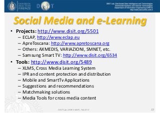 DISIT Lab, Distributed Data Intelligence and Technologies
Distributed Systems and Internet Technologies
Department of Information Engineering (DINFO)
http://www.disit.dinfo.unifi.it
Social Media and e‐Learning
• Projects: http://www.disit.org/5501
– ECLAP, http://www.eclap.eu
– ApreToscana: http://www.apretoscana.org
– Others: AXMEDIS, VARIAZIONI, SMNET, etc.
– Samsung Smart TV: http://www.disit.org/6534
• Tools: http://www.disit.org/5489
– XLMS, Cross Media Learning System
– IPR and content protection and distribution
– Mobile and SmartTv Applications
– Suggestions and recommendations
– Matchmaking solutions
– Media Tools for cross media content
DISIT Lab (DINFO UNIFI), Feb 2015 53
 