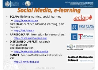 DISIT Lab, Distributed Data Intelligence and Technologies
Distributed Systems and Internet Technologies
Department of Information Engineering (DINFO)
http://www.disit.dinfo.unifi.it
Social Media, e‐learning
• ECLAP: life long learning, social learning
– http://www.eclap.eu
• FirstClass: certified blended learning, paid 
courses
– http://fad.fclass.it
• APRETOSCANA: formation for researchers
– http://www.apretoscana.org
• DISIT.DINFO.UNIFI.IT: research 
management 
and dissemination
– http://www.disit.dinfo.uinifi.it
• SMNET: SentienMultimedia Network for 
KSI
– http://smnet.disit.org
DISIT Lab (DINFO UNIFI), Feb 2015 54
 