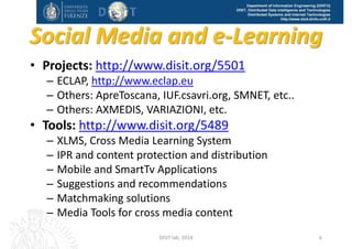 DISIT Lab, Distributed Data Intelligence and Technologies
Distributed Systems and Internet Technologies
Department of Information Engineering (DINFO)
http://www.disit.dinfo.unifi.it
Social Media, 
e‐learning
Text and Web Mining
Data Analytics 
Big data
Mobile Computing
Smart Cities
Smart Cloud  
Computing
http://www.disit.dinfo.unifi.it
DISIT Lab (DINFO UNIFI), Feb 2015 6
 