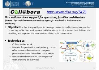 DISIT Lab, Distributed Data Intelligence and Technologies
Distributed Systems and Internet Technologies
Department of Information Engineering (DINFO)
http://www.disit.dinfo.unifi.it
Title: collaborative support for operators, families and disables 
(Smart City Social Innovation: technologies for the health, inclusion and 
medicine)
• Objective: solve the problems to manage protection of information needed
to set up effective and secure collaborations in the team that follow the
disables, and support the mechanism of second consultation
• Technologies:
• Collaborative work;
• Models for protection and privacy control 
of sensitive information as complex 
personal content  based on cross media
• Personalized services in the respect of 
user profiling and privacy
DISIT Lab (DINFO UNIFI), Feb 2015 65
http://www.disit.org/5479
 