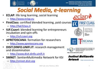 DISIT Lab, Distributed Data Intelligence and Technologies
Distributed Systems and Internet Technologies
Department of Information Engineering (DINFO)
http://www.disit.dinfo.unifi.it
Research areas:
• Distributed systems: cloud, grid, semantic computing on big data
• Smart Cloud, smart sensor systems: 
– automated configuration verification and management, cloud monitoring, 
prediction of critical condition, SLA verification and validation
• Semantic computing:
– Data and knowledge mining (reconciling and solving inconsistencies/ 
incompleteness on Dates/Time, person names, textual data understating, 
cross media heterogeneity, geographical and spatial information and 
knowledge), ontology construction. 
– Linked Open Data developing tools and access (DISIT Open Graph on dbpedia
and on Open Graph on Sii‐Mobility knowledge base) 
– http://mediacrawler.disit.org/dbpedia‐graph/
– Natural Language Processing for competence mining and understanding, 
ontology production tools: OSIM http://www.disit.dinfo.unifi.it/osim.html
and SACVAR project.
– Data Analytics for: prediction, correlation, causality, indexing, search, etc. 
• Applications: transportation (smart city), smart cloud, digital 
library and cultural heritage, SME and citizen services, 
knowledge mining and understanding.
DISIT Lab (DINFO UNIFI), Feb 2015 7
 