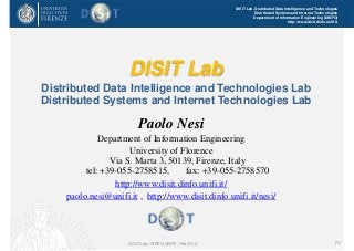 DISIT Lab, Distributed Data Intelligence and Technologies
Distributed Systems and Internet Technologies
Department of Information Engineering (DINFO)
http://www.disit.dinfo.unifi.it
DISIT Lab
Distributed Data Intelligence and Technologies Lab
Distributed Systems and Internet Technologies Lab
Paolo Nesi
Department of Information Engineering
University of Florence
Via S. Marta 3, 50139, Firenze, Italy
tel: +39-055-2758515, fax: +39-055-2758570
http://www.disit.dinfo.unifi.it/
paolo.nesi@unifi.it , http://www.disit.dinfo.unifi.it/nesi/
DISIT Lab (DINFO UNIFI), Feb 2015 71
 