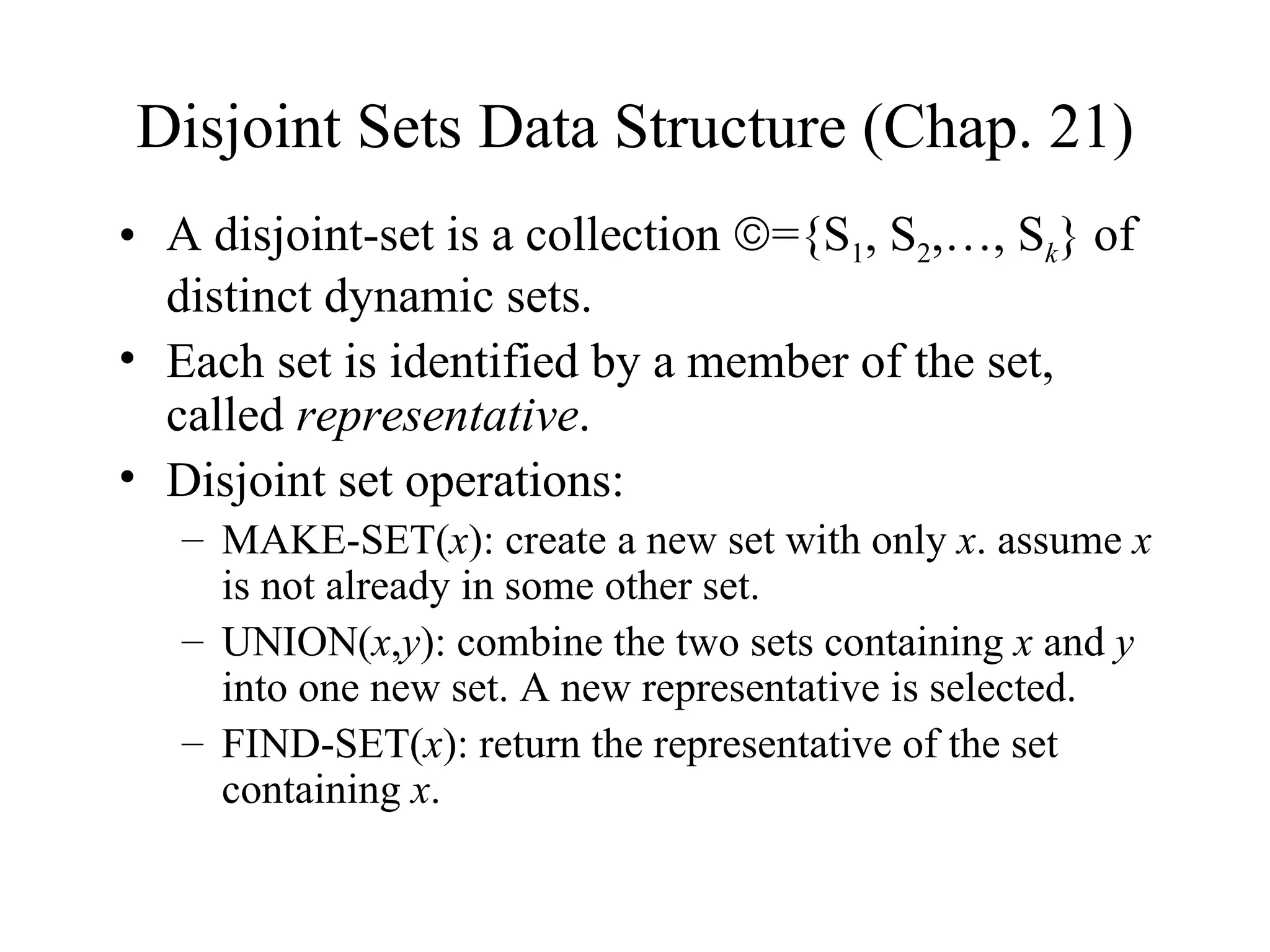 Disjoint Sets Data Structure (Chap. 21) A disjoint-set is a collection   ={S 1 , S 2 ,…, S k } of distinct dynamic sets. Each set is identified by a member of the set, called  representative . Disjoint set operations: MAKE-SET( x ): create a new set with only  x . assume  x  is not already in some other set. UNION( x , y ): combine the two sets containing  x  and  y  into one new set. A new representative is selected. FIND-SET( x ): return the representative of the set containing  x . 