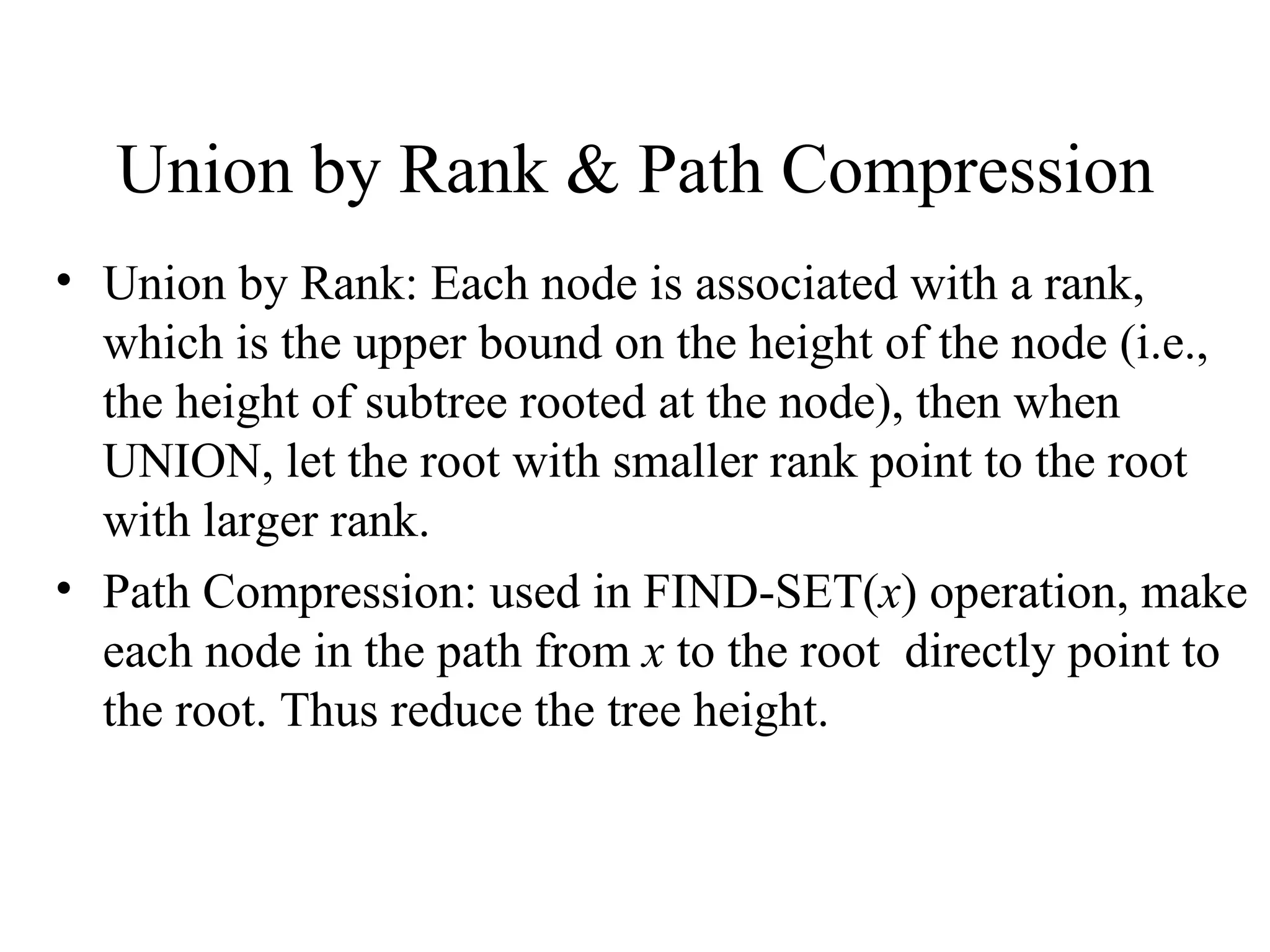 Union by Rank & Path Compression Union by Rank: Each node is associated with a rank, which is the upper bound on the height of the node (i.e., the height of subtree rooted at the node), then when UNION, let the root with smaller rank point to the root with larger rank.  Path Compression: used in FIND-SET( x ) operation, make each node in the path from  x  to the root  directly point to the root. Thus reduce the tree height. 