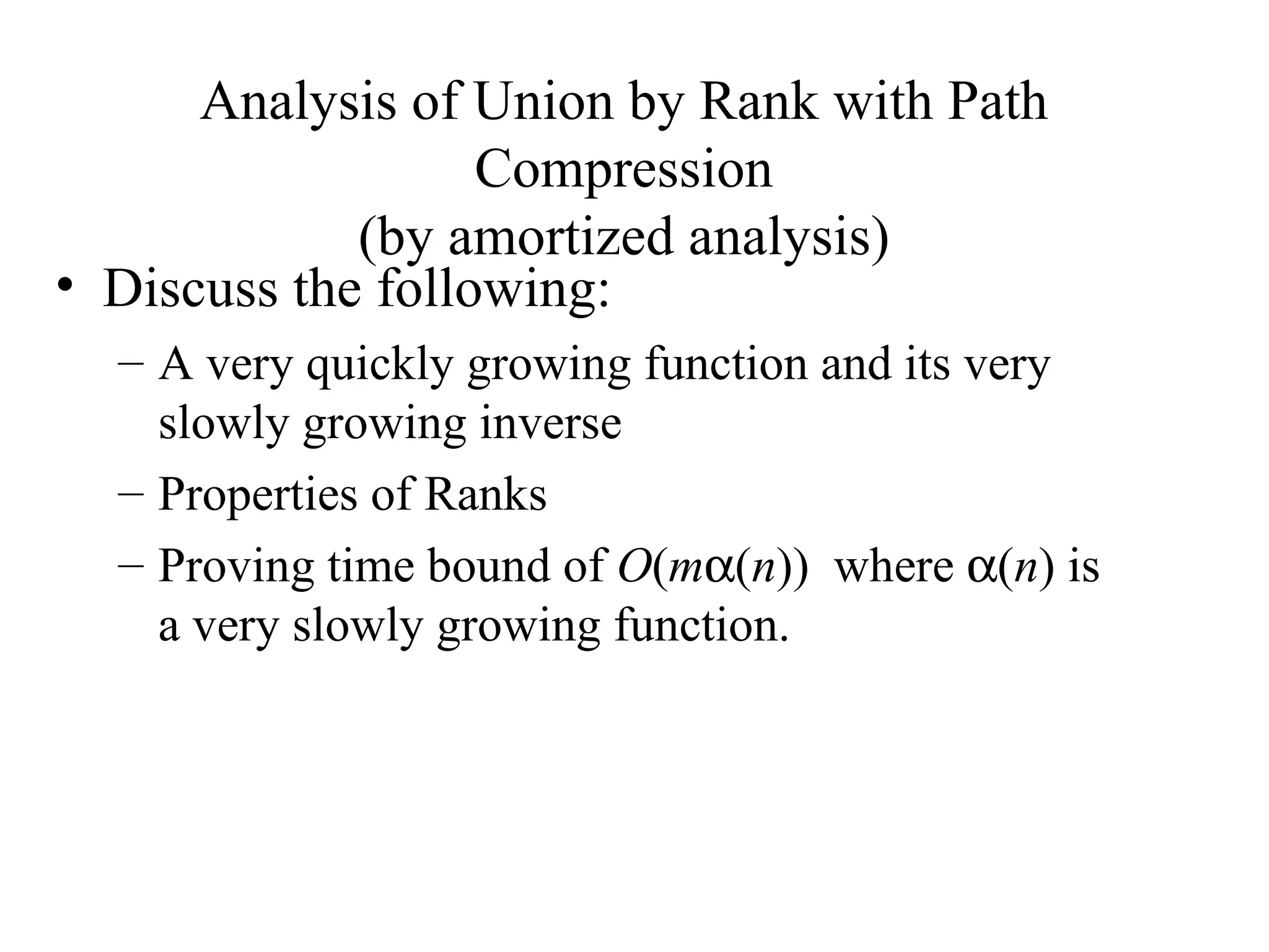 Analysis of Union by Rank with Path Compression (by amortized analysis) Discuss the following: A very quickly growing function and its very slowly growing inverse Properties of Ranks Proving time bound of  O ( m  ( n ))  where   ( n ) is a very slowly growing function. 