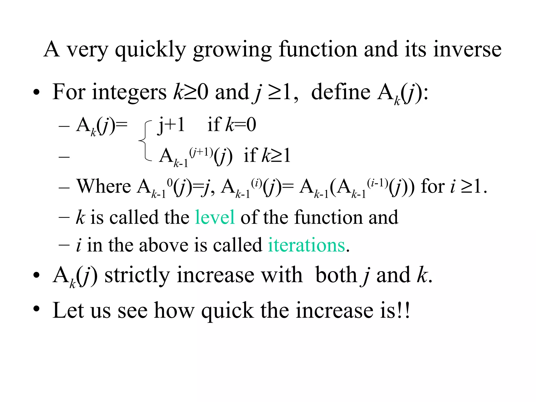 A very quickly growing function and its inverse For integers  k  0 and  j    1,  define A k ( j ): A k ( j )=  j+1  if  k =0 A k -1 ( j +1) ( j )  if  k  1 Where A k -1 0 ( j )= j , A k -1 ( i ) ( j )= A k -1 (A k -1 ( i -1) ( j )) for  i    1. k  is called the  level  of the function and  i  in the above is called  iterations . A k ( j ) strictly increase with  both  j  and  k . Let us see how quick the increase is!! 