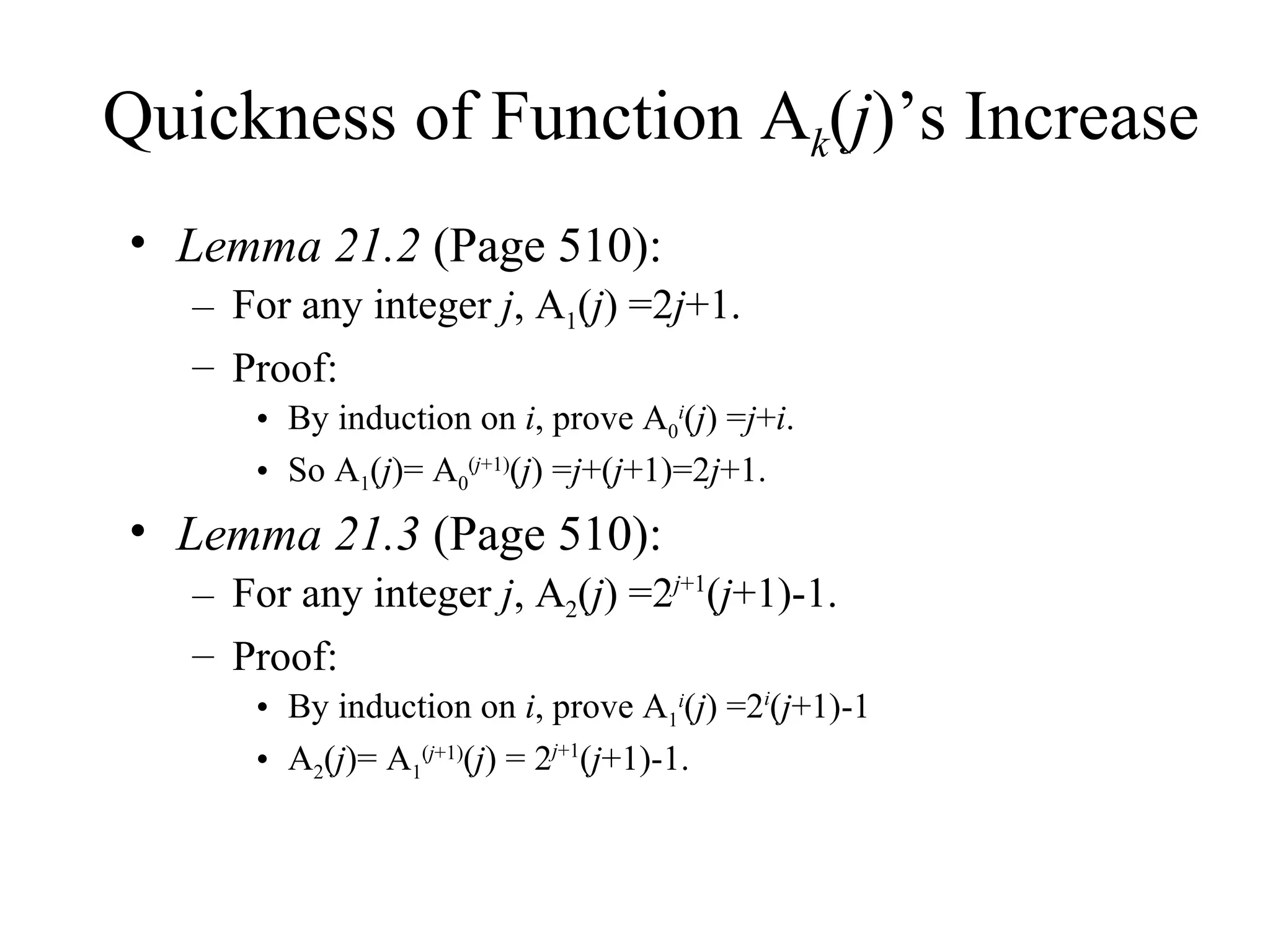 Quickness of Function A k ( j )’s Increase Lemma 21.2  (Page 510): For any integer  j , A 1 ( j ) =2 j +1. Proof:  By induction on  i , prove A 0 i ( j ) = j + i . So A 1 ( j )= A 0 ( j +1) ( j ) = j +( j +1)=2 j +1. Lemma 21.3  (Page 510): For any integer  j , A 2 ( j ) =2 j +1 ( j +1)-1. Proof: By induction on  i , prove A 1 i ( j ) =2 i ( j +1)-1 A 2 ( j )= A 1 ( j +1) ( j ) = 2 j +1 ( j +1)-1. 