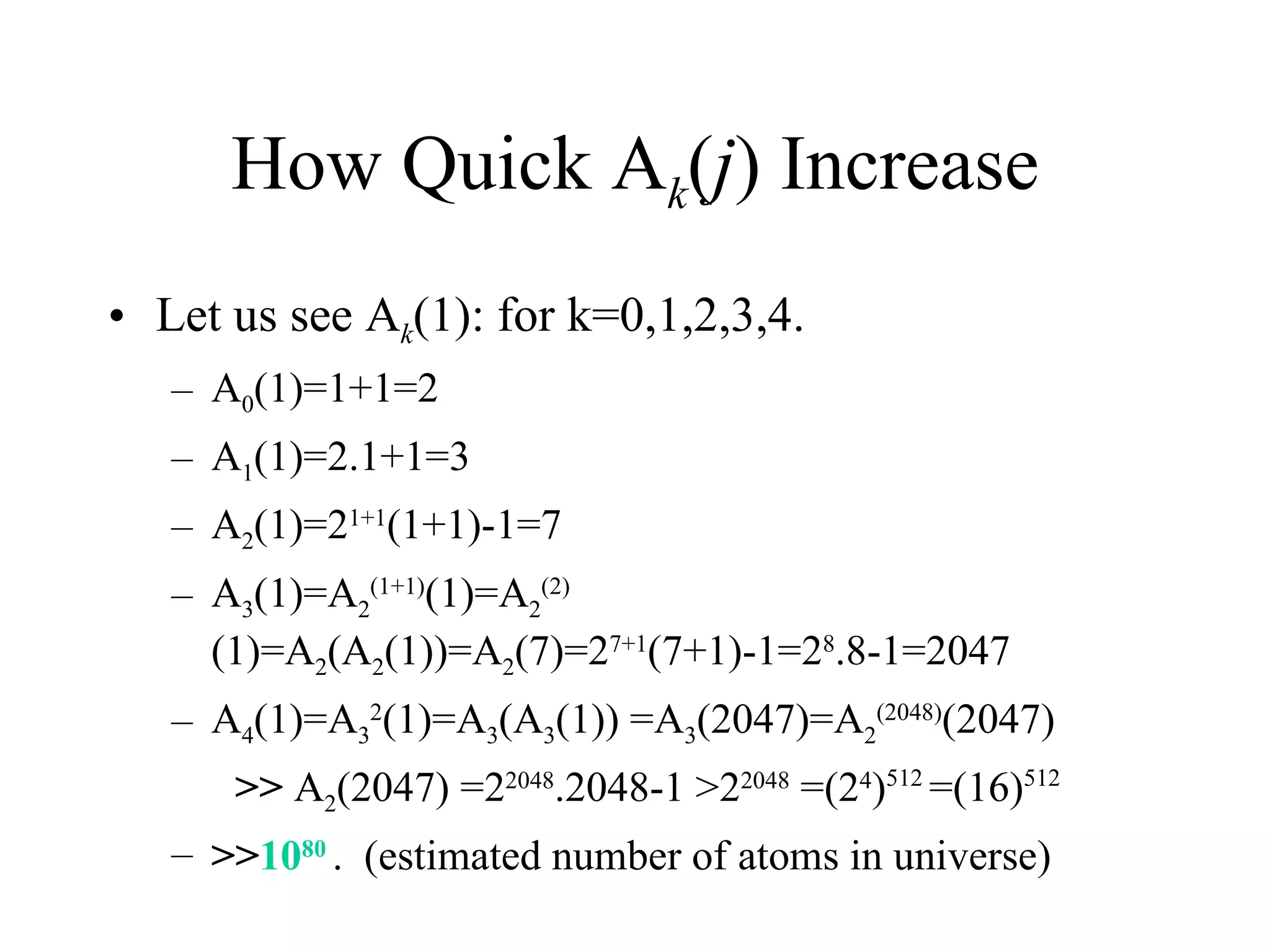 How Quick A k ( j ) Increase Let us see A k (1): for k=0,1,2,3,4. A 0 (1)=1+1=2 A 1 (1)=2.1+1=3 A 2 (1)=2 1+1 (1+1)-1=7 A 3 (1)=A 2 (1+1) (1)=A 2 (2) (1)=A 2 (A 2 (1))=A 2 (7)=2 7+1 (7+1)-1=2 8 .8-1=2047 A 4 (1)=A 3 2 (1)=A 3 (A 3 (1)) =A 3 (2047)=A 2 (2048) (2047)  >>  A 2 (2047) =2 2048 .2048-1 >2 2048  =(2 4 ) 512  =(16) 512  >> 10 80   .  (estimated number of atoms in universe) 