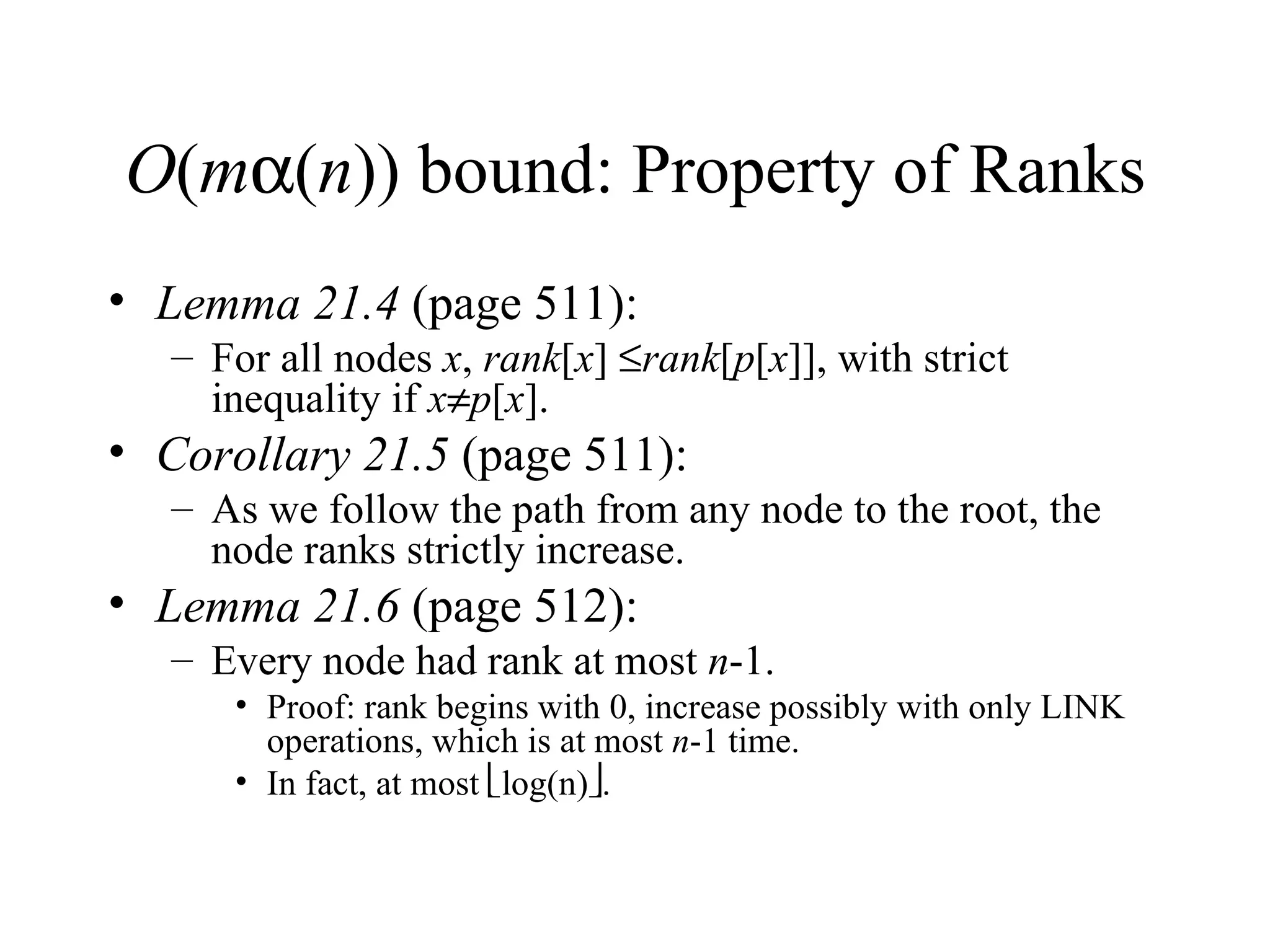 O ( m  ( n )) bound: Property of Ranks Lemma 21.4  (page 511): For all nodes  x ,  rank [ x ]   rank [ p [ x ]], with strict inequality if  x  p [ x ]. Corollary 21.5  (page 511): As we follow the path from any node to the root, the node ranks strictly increase. Lemma 21.6  (page 512): Every node had rank at most  n -1. Proof: rank begins with 0, increase possibly with only LINK operations, which is at most  n -1 time.  In fact, at most   log(n)  . 